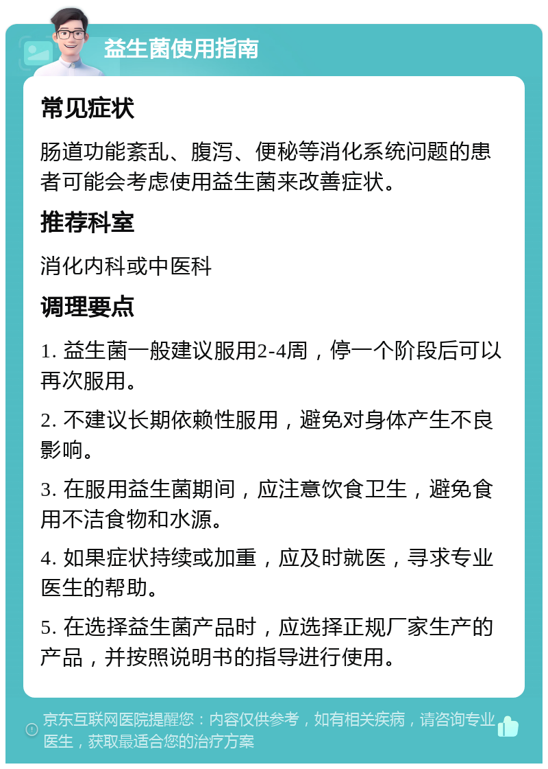 益生菌使用指南 常见症状 肠道功能紊乱、腹泻、便秘等消化系统问题的患者可能会考虑使用益生菌来改善症状。 推荐科室 消化内科或中医科 调理要点 1. 益生菌一般建议服用2-4周，停一个阶段后可以再次服用。 2. 不建议长期依赖性服用，避免对身体产生不良影响。 3. 在服用益生菌期间，应注意饮食卫生，避免食用不洁食物和水源。 4. 如果症状持续或加重，应及时就医，寻求专业医生的帮助。 5. 在选择益生菌产品时，应选择正规厂家生产的产品，并按照说明书的指导进行使用。