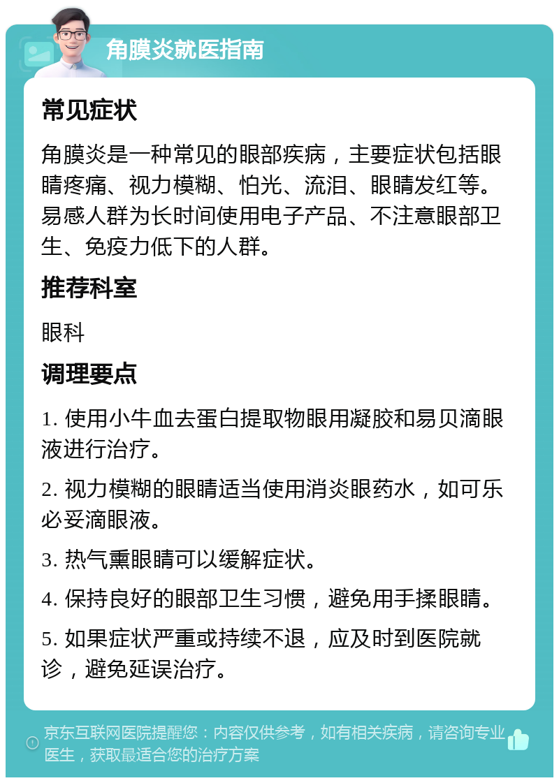 角膜炎就医指南 常见症状 角膜炎是一种常见的眼部疾病，主要症状包括眼睛疼痛、视力模糊、怕光、流泪、眼睛发红等。易感人群为长时间使用电子产品、不注意眼部卫生、免疫力低下的人群。 推荐科室 眼科 调理要点 1. 使用小牛血去蛋白提取物眼用凝胶和易贝滴眼液进行治疗。 2. 视力模糊的眼睛适当使用消炎眼药水，如可乐必妥滴眼液。 3. 热气熏眼睛可以缓解症状。 4. 保持良好的眼部卫生习惯，避免用手揉眼睛。 5. 如果症状严重或持续不退，应及时到医院就诊，避免延误治疗。