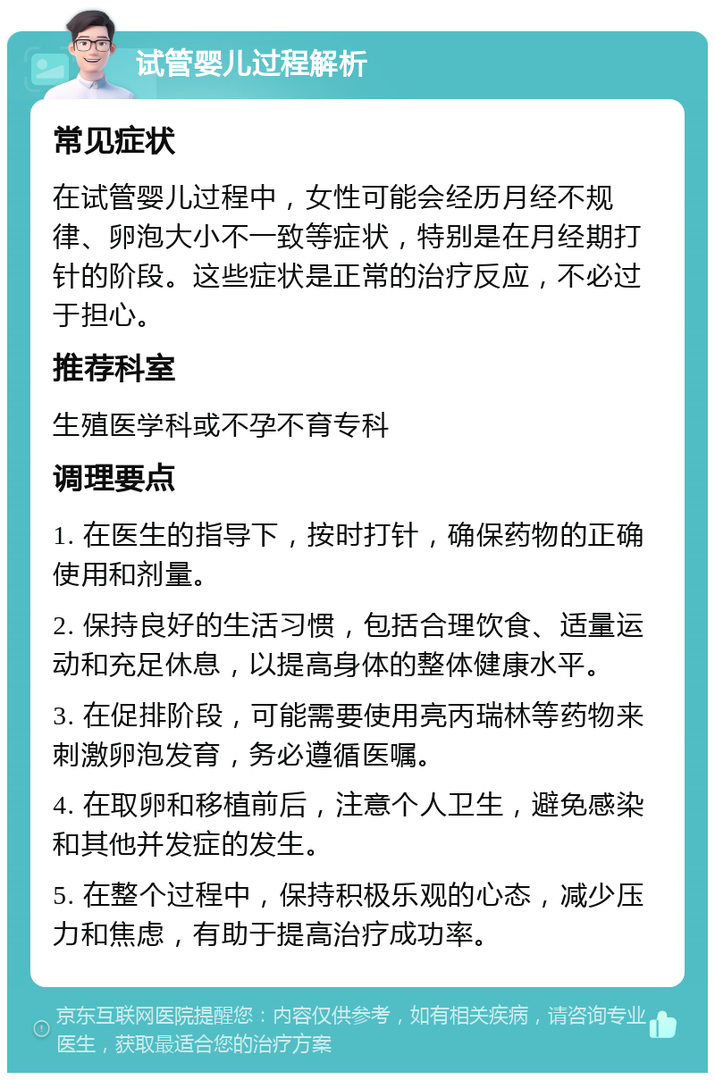 试管婴儿过程解析 常见症状 在试管婴儿过程中，女性可能会经历月经不规律、卵泡大小不一致等症状，特别是在月经期打针的阶段。这些症状是正常的治疗反应，不必过于担心。 推荐科室 生殖医学科或不孕不育专科 调理要点 1. 在医生的指导下，按时打针，确保药物的正确使用和剂量。 2. 保持良好的生活习惯，包括合理饮食、适量运动和充足休息，以提高身体的整体健康水平。 3. 在促排阶段，可能需要使用亮丙瑞林等药物来刺激卵泡发育，务必遵循医嘱。 4. 在取卵和移植前后，注意个人卫生，避免感染和其他并发症的发生。 5. 在整个过程中，保持积极乐观的心态，减少压力和焦虑，有助于提高治疗成功率。