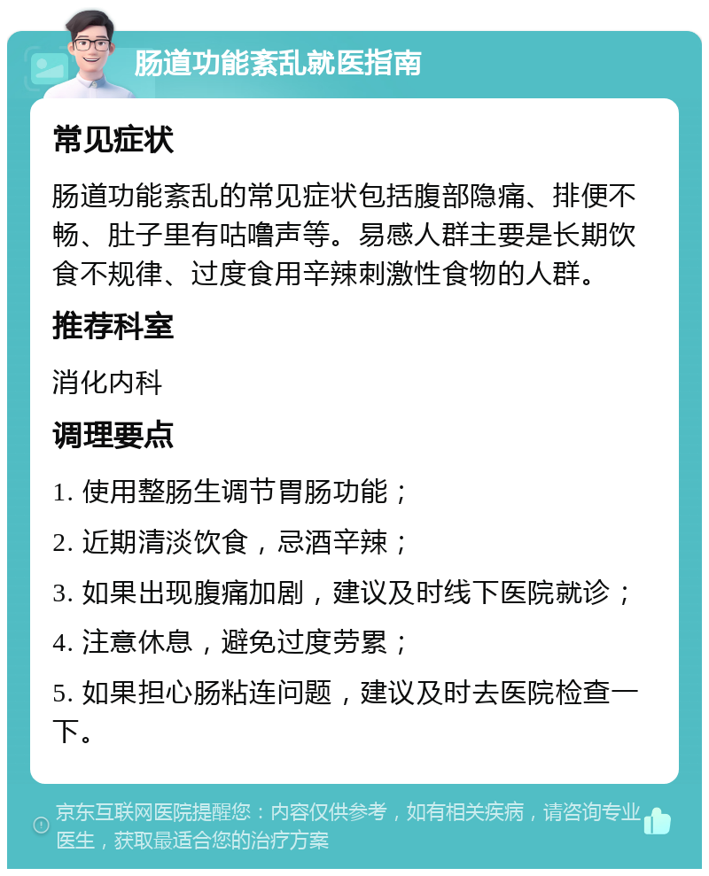 肠道功能紊乱就医指南 常见症状 肠道功能紊乱的常见症状包括腹部隐痛、排便不畅、肚子里有咕噜声等。易感人群主要是长期饮食不规律、过度食用辛辣刺激性食物的人群。 推荐科室 消化内科 调理要点 1. 使用整肠生调节胃肠功能； 2. 近期清淡饮食，忌酒辛辣； 3. 如果出现腹痛加剧，建议及时线下医院就诊； 4. 注意休息，避免过度劳累； 5. 如果担心肠粘连问题，建议及时去医院检查一下。