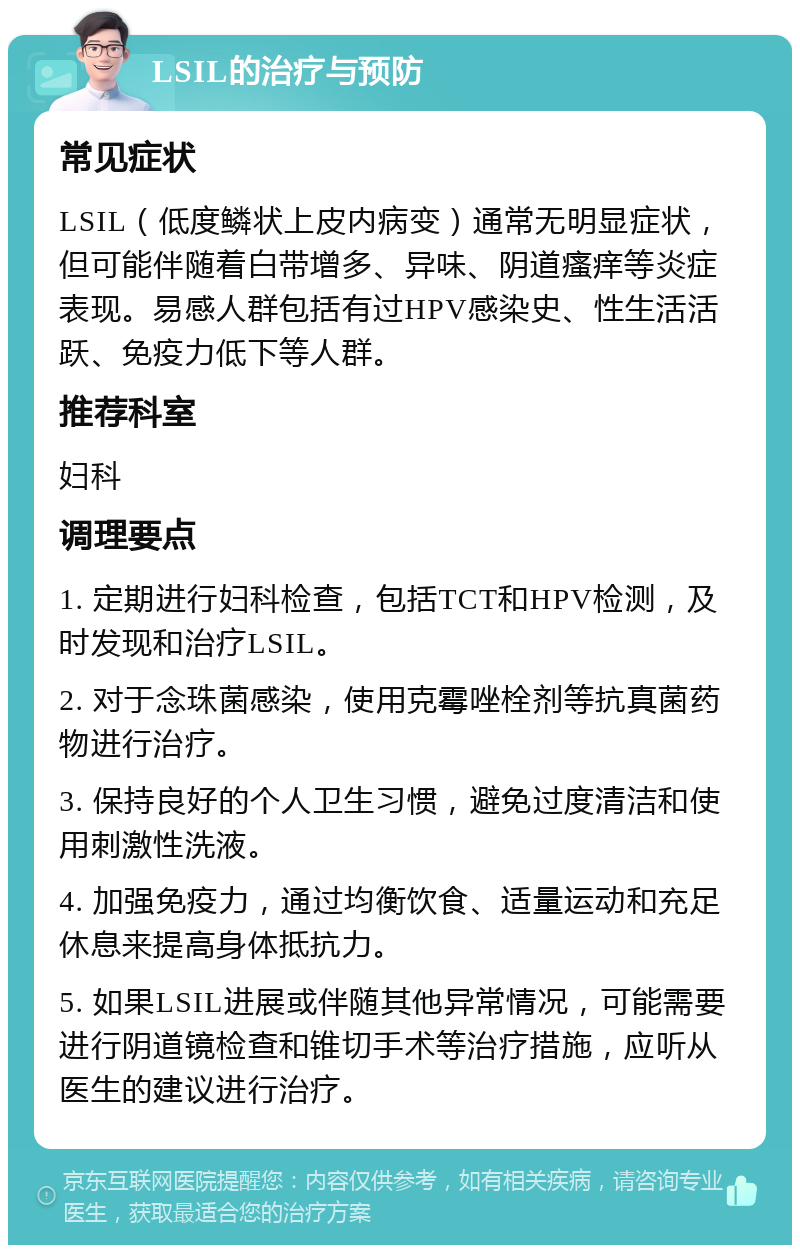 LSIL的治疗与预防 常见症状 LSIL（低度鳞状上皮内病变）通常无明显症状，但可能伴随着白带增多、异味、阴道瘙痒等炎症表现。易感人群包括有过HPV感染史、性生活活跃、免疫力低下等人群。 推荐科室 妇科 调理要点 1. 定期进行妇科检查，包括TCT和HPV检测，及时发现和治疗LSIL。 2. 对于念珠菌感染，使用克霉唑栓剂等抗真菌药物进行治疗。 3. 保持良好的个人卫生习惯，避免过度清洁和使用刺激性洗液。 4. 加强免疫力，通过均衡饮食、适量运动和充足休息来提高身体抵抗力。 5. 如果LSIL进展或伴随其他异常情况，可能需要进行阴道镜检查和锥切手术等治疗措施，应听从医生的建议进行治疗。