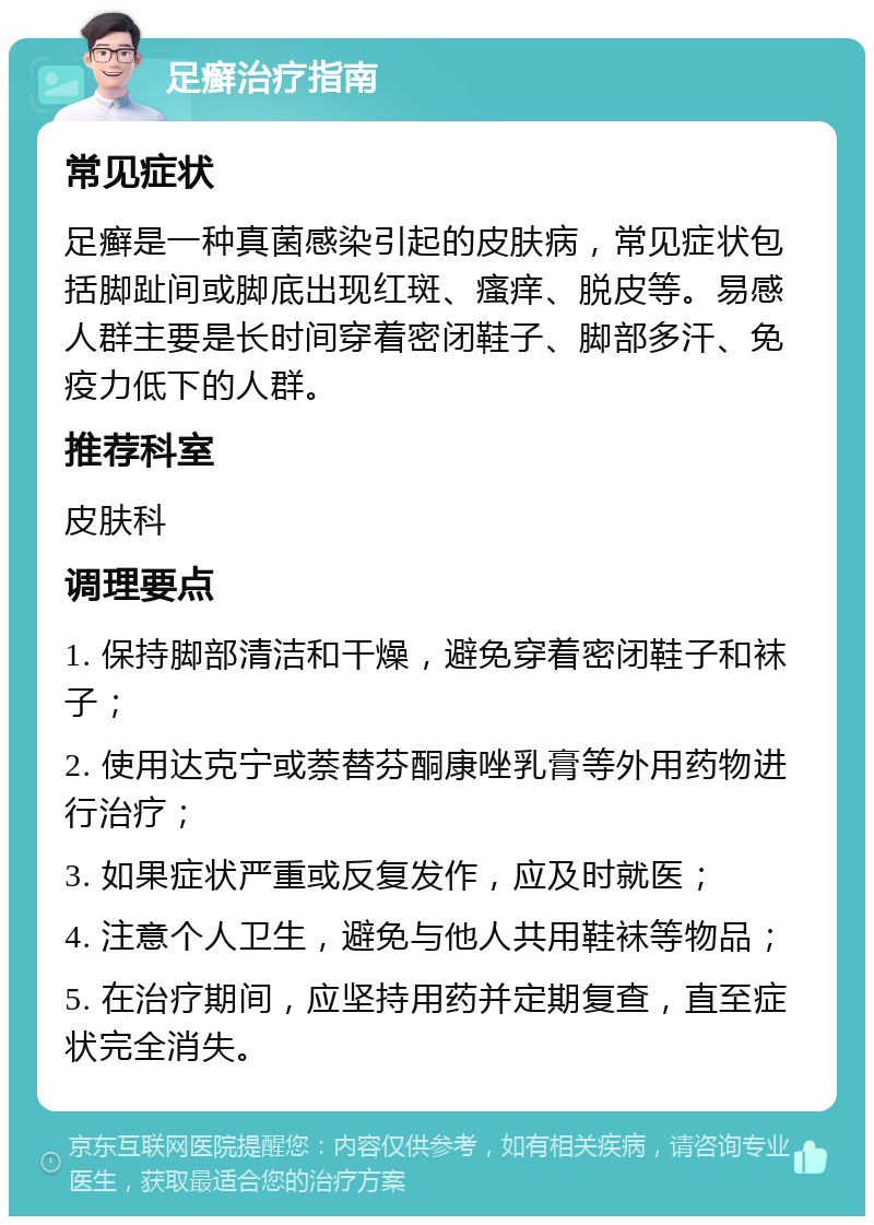 足癣治疗指南 常见症状 足癣是一种真菌感染引起的皮肤病，常见症状包括脚趾间或脚底出现红斑、瘙痒、脱皮等。易感人群主要是长时间穿着密闭鞋子、脚部多汗、免疫力低下的人群。 推荐科室 皮肤科 调理要点 1. 保持脚部清洁和干燥，避免穿着密闭鞋子和袜子； 2. 使用达克宁或萘替芬酮康唑乳膏等外用药物进行治疗； 3. 如果症状严重或反复发作，应及时就医； 4. 注意个人卫生，避免与他人共用鞋袜等物品； 5. 在治疗期间，应坚持用药并定期复查，直至症状完全消失。