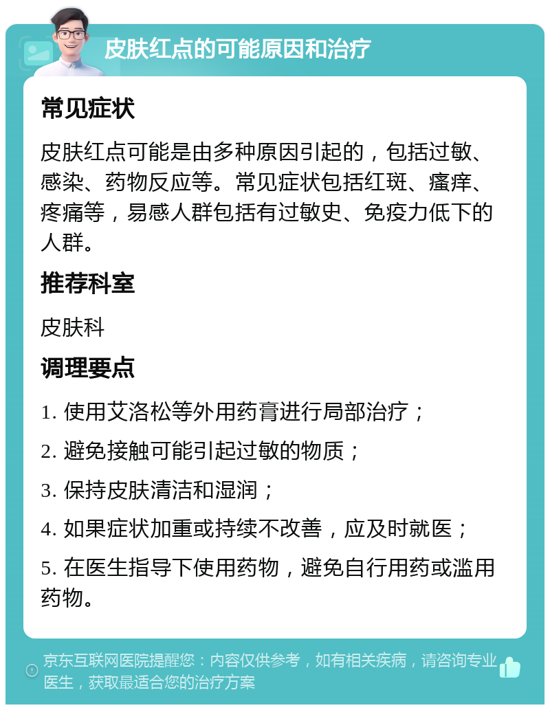 皮肤红点的可能原因和治疗 常见症状 皮肤红点可能是由多种原因引起的，包括过敏、感染、药物反应等。常见症状包括红斑、瘙痒、疼痛等，易感人群包括有过敏史、免疫力低下的人群。 推荐科室 皮肤科 调理要点 1. 使用艾洛松等外用药膏进行局部治疗； 2. 避免接触可能引起过敏的物质； 3. 保持皮肤清洁和湿润； 4. 如果症状加重或持续不改善，应及时就医； 5. 在医生指导下使用药物，避免自行用药或滥用药物。