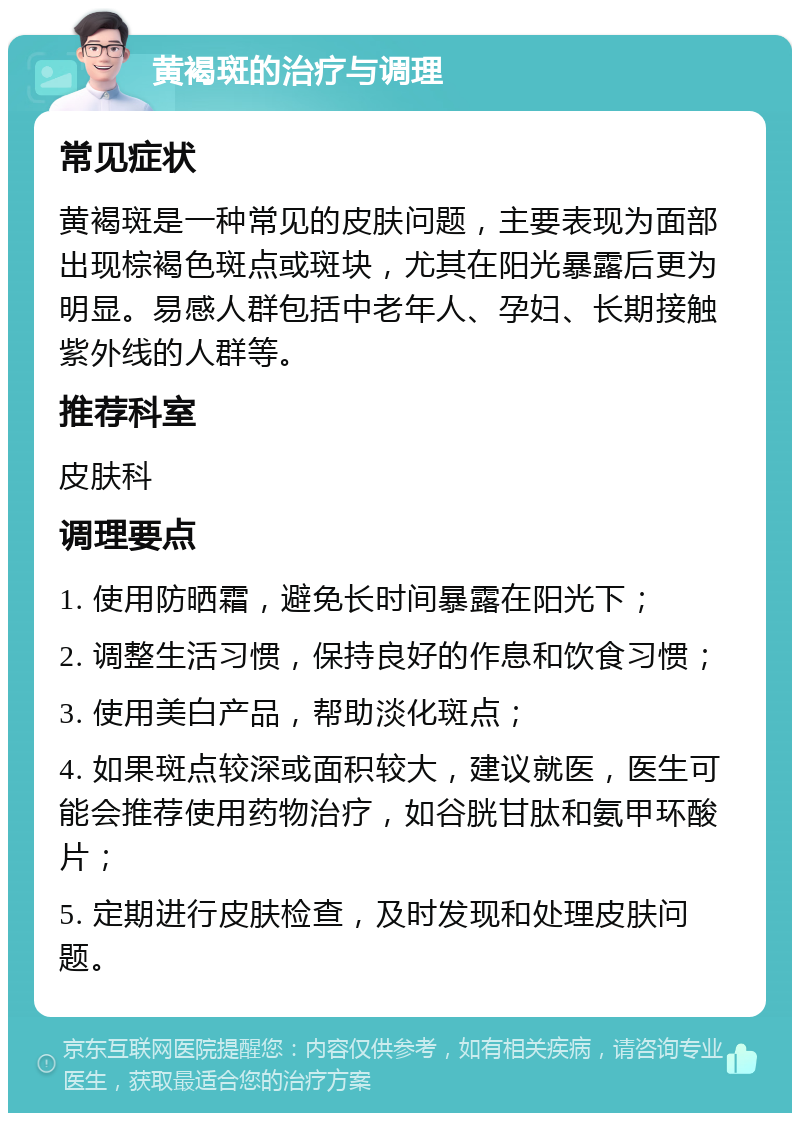 黄褐斑的治疗与调理 常见症状 黄褐斑是一种常见的皮肤问题，主要表现为面部出现棕褐色斑点或斑块，尤其在阳光暴露后更为明显。易感人群包括中老年人、孕妇、长期接触紫外线的人群等。 推荐科室 皮肤科 调理要点 1. 使用防晒霜，避免长时间暴露在阳光下； 2. 调整生活习惯，保持良好的作息和饮食习惯； 3. 使用美白产品，帮助淡化斑点； 4. 如果斑点较深或面积较大，建议就医，医生可能会推荐使用药物治疗，如谷胱甘肽和氨甲环酸片； 5. 定期进行皮肤检查，及时发现和处理皮肤问题。