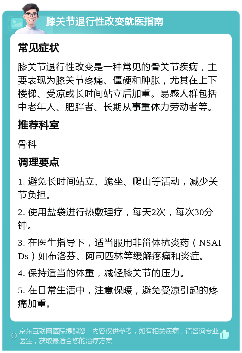 膝关节退行性改变就医指南 常见症状 膝关节退行性改变是一种常见的骨关节疾病，主要表现为膝关节疼痛、僵硬和肿胀，尤其在上下楼梯、受凉或长时间站立后加重。易感人群包括中老年人、肥胖者、长期从事重体力劳动者等。 推荐科室 骨科 调理要点 1. 避免长时间站立、跪坐、爬山等活动，减少关节负担。 2. 使用盐袋进行热敷理疗，每天2次，每次30分钟。 3. 在医生指导下，适当服用非甾体抗炎药（NSAIDs）如布洛芬、阿司匹林等缓解疼痛和炎症。 4. 保持适当的体重，减轻膝关节的压力。 5. 在日常生活中，注意保暖，避免受凉引起的疼痛加重。