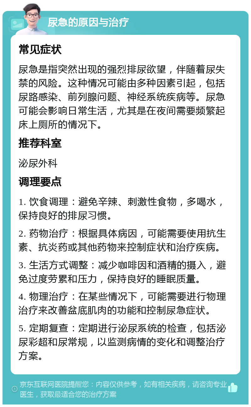 尿急的原因与治疗 常见症状 尿急是指突然出现的强烈排尿欲望，伴随着尿失禁的风险。这种情况可能由多种因素引起，包括尿路感染、前列腺问题、神经系统疾病等。尿急可能会影响日常生活，尤其是在夜间需要频繁起床上厕所的情况下。 推荐科室 泌尿外科 调理要点 1. 饮食调理：避免辛辣、刺激性食物，多喝水，保持良好的排尿习惯。 2. 药物治疗：根据具体病因，可能需要使用抗生素、抗炎药或其他药物来控制症状和治疗疾病。 3. 生活方式调整：减少咖啡因和酒精的摄入，避免过度劳累和压力，保持良好的睡眠质量。 4. 物理治疗：在某些情况下，可能需要进行物理治疗来改善盆底肌肉的功能和控制尿急症状。 5. 定期复查：定期进行泌尿系统的检查，包括泌尿彩超和尿常规，以监测病情的变化和调整治疗方案。