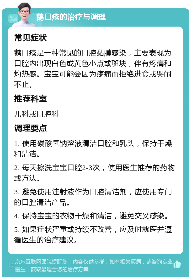 鹅口疮的治疗与调理 常见症状 鹅口疮是一种常见的口腔黏膜感染，主要表现为口腔内出现白色或黄色小点或斑块，伴有疼痛和灼热感。宝宝可能会因为疼痛而拒绝进食或哭闹不止。 推荐科室 儿科或口腔科 调理要点 1. 使用碳酸氢钠溶液清洁口腔和乳头，保持干燥和清洁。 2. 每天擦洗宝宝口腔2-3次，使用医生推荐的药物或方法。 3. 避免使用注射液作为口腔清洁剂，应使用专门的口腔清洁产品。 4. 保持宝宝的衣物干燥和清洁，避免交叉感染。 5. 如果症状严重或持续不改善，应及时就医并遵循医生的治疗建议。