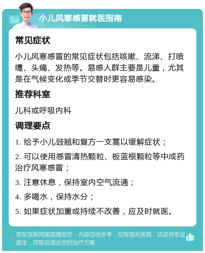 小儿风寒感冒就医指南 常见症状 小儿风寒感冒的常见症状包括咳嗽、流涕、打喷嚏、头痛、发热等。易感人群主要是儿童，尤其是在气候变化或季节交替时更容易感染。 推荐科室 儿科或呼吸内科 调理要点 1. 给予小儿豉翘和复方一支蒿以缓解症状； 2. 可以使用感冒清热颗粒、板蓝根颗粒等中成药治疗风寒感冒； 3. 注意休息，保持室内空气流通； 4. 多喝水，保持水分； 5. 如果症状加重或持续不改善，应及时就医。