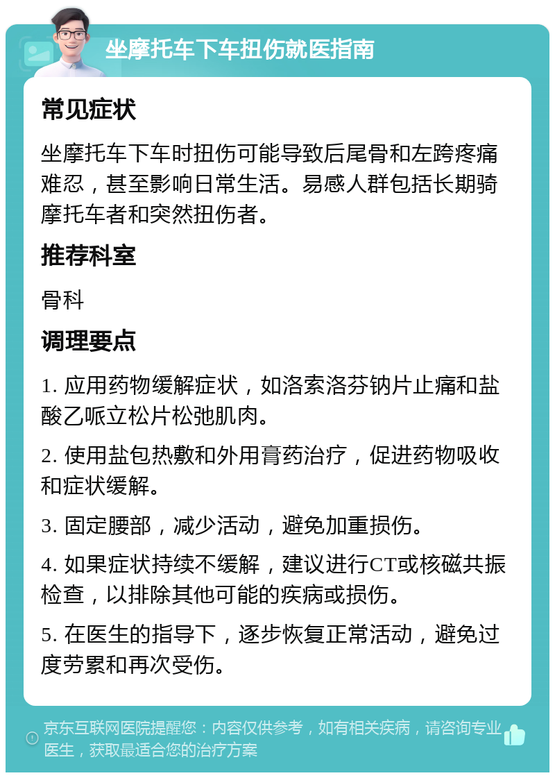 坐摩托车下车扭伤就医指南 常见症状 坐摩托车下车时扭伤可能导致后尾骨和左跨疼痛难忍，甚至影响日常生活。易感人群包括长期骑摩托车者和突然扭伤者。 推荐科室 骨科 调理要点 1. 应用药物缓解症状，如洛索洛芬钠片止痛和盐酸乙哌立松片松弛肌肉。 2. 使用盐包热敷和外用膏药治疗，促进药物吸收和症状缓解。 3. 固定腰部，减少活动，避免加重损伤。 4. 如果症状持续不缓解，建议进行CT或核磁共振检查，以排除其他可能的疾病或损伤。 5. 在医生的指导下，逐步恢复正常活动，避免过度劳累和再次受伤。