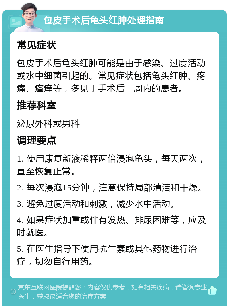 包皮手术后龟头红肿处理指南 常见症状 包皮手术后龟头红肿可能是由于感染、过度活动或水中细菌引起的。常见症状包括龟头红肿、疼痛、瘙痒等，多见于手术后一周内的患者。 推荐科室 泌尿外科或男科 调理要点 1. 使用康复新液稀释两倍浸泡龟头，每天两次，直至恢复正常。 2. 每次浸泡15分钟，注意保持局部清洁和干燥。 3. 避免过度活动和刺激，减少水中活动。 4. 如果症状加重或伴有发热、排尿困难等，应及时就医。 5. 在医生指导下使用抗生素或其他药物进行治疗，切勿自行用药。