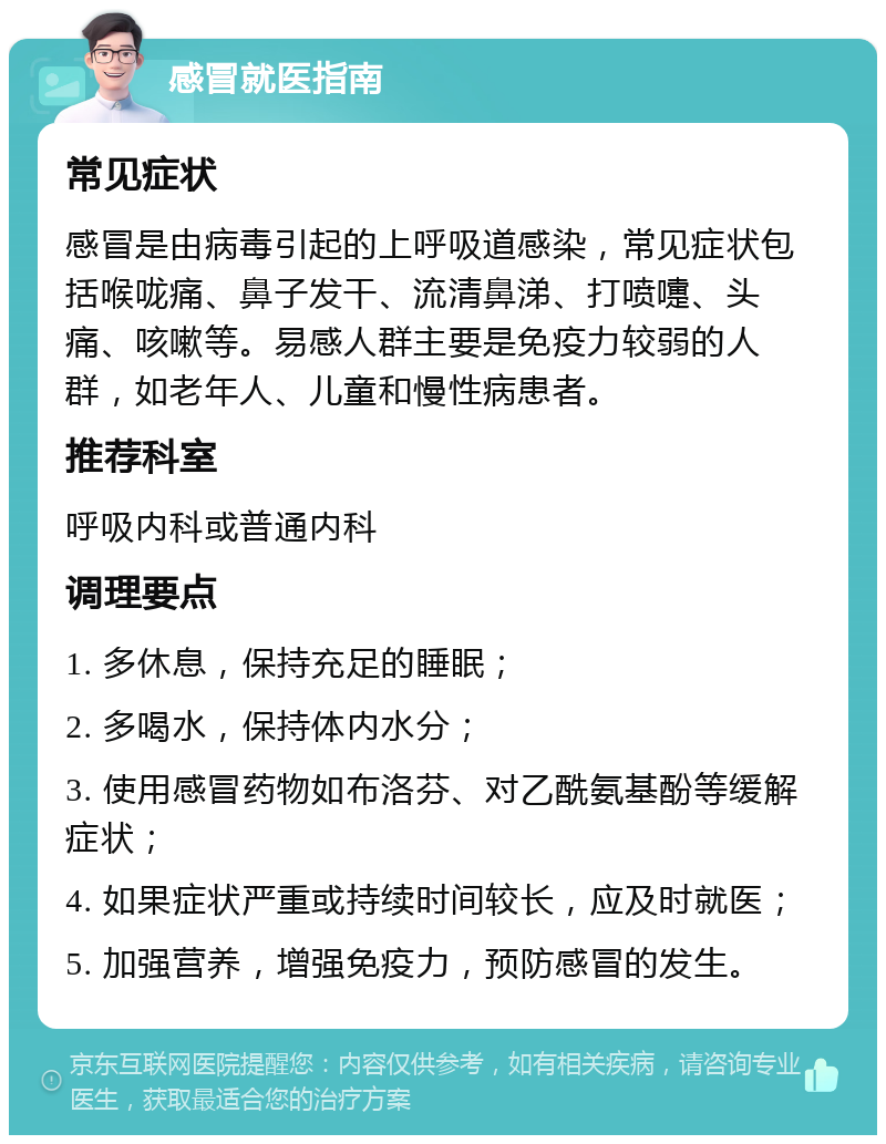 感冒就医指南 常见症状 感冒是由病毒引起的上呼吸道感染，常见症状包括喉咙痛、鼻子发干、流清鼻涕、打喷嚏、头痛、咳嗽等。易感人群主要是免疫力较弱的人群，如老年人、儿童和慢性病患者。 推荐科室 呼吸内科或普通内科 调理要点 1. 多休息，保持充足的睡眠； 2. 多喝水，保持体内水分； 3. 使用感冒药物如布洛芬、对乙酰氨基酚等缓解症状； 4. 如果症状严重或持续时间较长，应及时就医； 5. 加强营养，增强免疫力，预防感冒的发生。