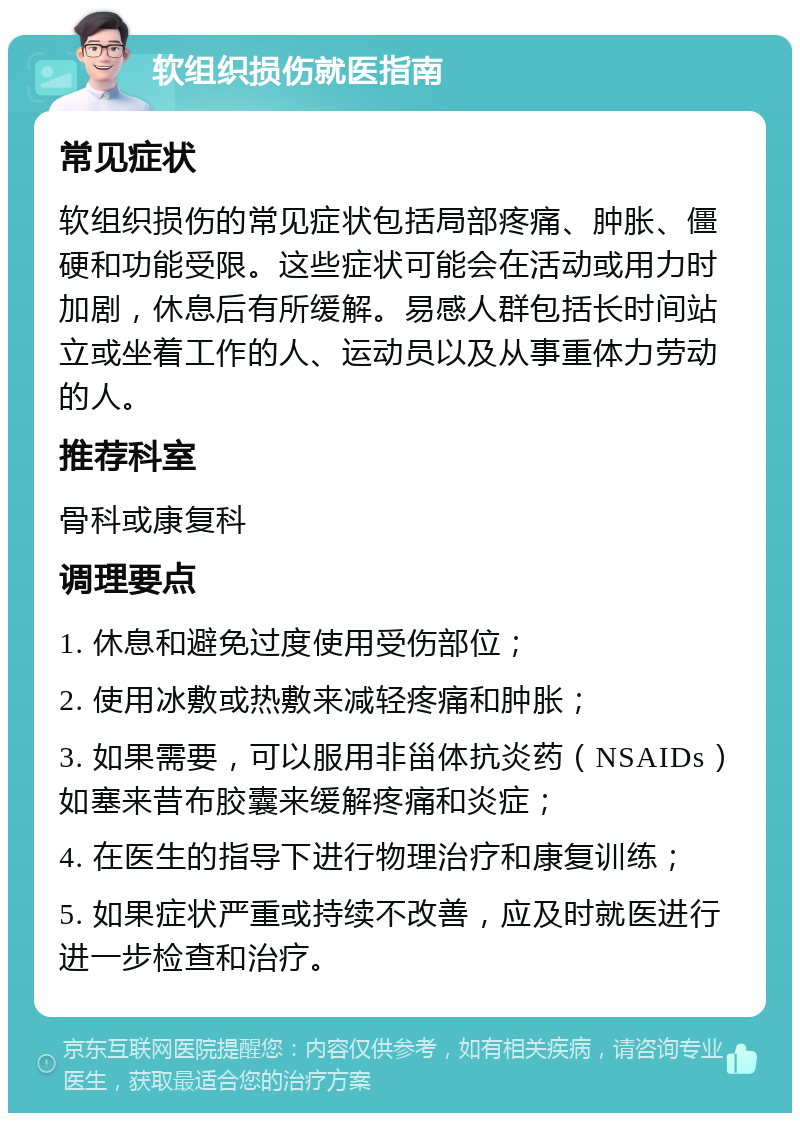 软组织损伤就医指南 常见症状 软组织损伤的常见症状包括局部疼痛、肿胀、僵硬和功能受限。这些症状可能会在活动或用力时加剧，休息后有所缓解。易感人群包括长时间站立或坐着工作的人、运动员以及从事重体力劳动的人。 推荐科室 骨科或康复科 调理要点 1. 休息和避免过度使用受伤部位； 2. 使用冰敷或热敷来减轻疼痛和肿胀； 3. 如果需要，可以服用非甾体抗炎药（NSAIDs）如塞来昔布胶囊来缓解疼痛和炎症； 4. 在医生的指导下进行物理治疗和康复训练； 5. 如果症状严重或持续不改善，应及时就医进行进一步检查和治疗。