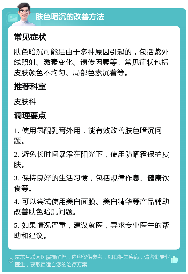 肤色暗沉的改善方法 常见症状 肤色暗沉可能是由于多种原因引起的，包括紫外线照射、激素变化、遗传因素等。常见症状包括皮肤颜色不均匀、局部色素沉着等。 推荐科室 皮肤科 调理要点 1. 使用氢醌乳膏外用，能有效改善肤色暗沉问题。 2. 避免长时间暴露在阳光下，使用防晒霜保护皮肤。 3. 保持良好的生活习惯，包括规律作息、健康饮食等。 4. 可以尝试使用美白面膜、美白精华等产品辅助改善肤色暗沉问题。 5. 如果情况严重，建议就医，寻求专业医生的帮助和建议。