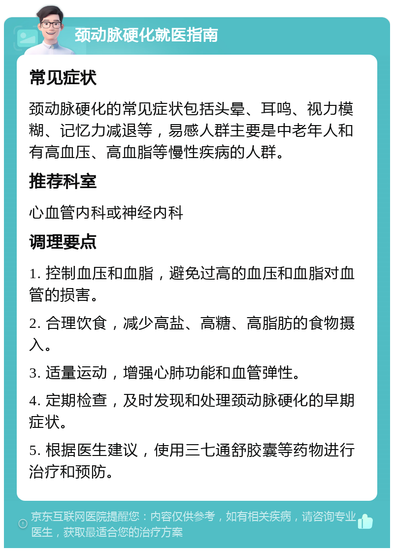 颈动脉硬化就医指南 常见症状 颈动脉硬化的常见症状包括头晕、耳鸣、视力模糊、记忆力减退等，易感人群主要是中老年人和有高血压、高血脂等慢性疾病的人群。 推荐科室 心血管内科或神经内科 调理要点 1. 控制血压和血脂，避免过高的血压和血脂对血管的损害。 2. 合理饮食，减少高盐、高糖、高脂肪的食物摄入。 3. 适量运动，增强心肺功能和血管弹性。 4. 定期检查，及时发现和处理颈动脉硬化的早期症状。 5. 根据医生建议，使用三七通舒胶囊等药物进行治疗和预防。