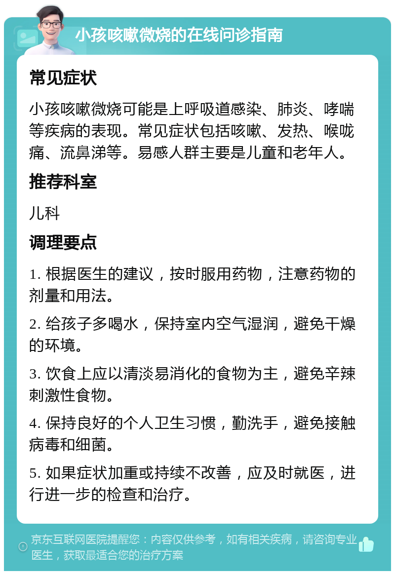 小孩咳嗽微烧的在线问诊指南 常见症状 小孩咳嗽微烧可能是上呼吸道感染、肺炎、哮喘等疾病的表现。常见症状包括咳嗽、发热、喉咙痛、流鼻涕等。易感人群主要是儿童和老年人。 推荐科室 儿科 调理要点 1. 根据医生的建议，按时服用药物，注意药物的剂量和用法。 2. 给孩子多喝水，保持室内空气湿润，避免干燥的环境。 3. 饮食上应以清淡易消化的食物为主，避免辛辣刺激性食物。 4. 保持良好的个人卫生习惯，勤洗手，避免接触病毒和细菌。 5. 如果症状加重或持续不改善，应及时就医，进行进一步的检查和治疗。