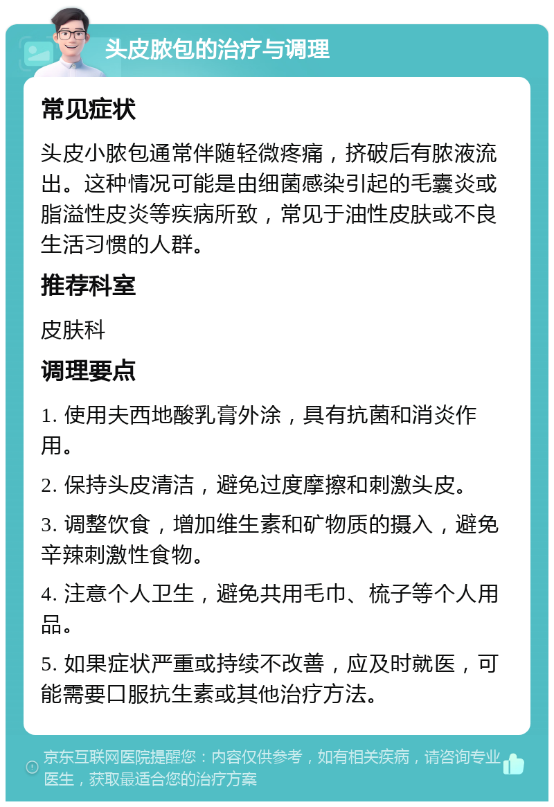 头皮脓包的治疗与调理 常见症状 头皮小脓包通常伴随轻微疼痛，挤破后有脓液流出。这种情况可能是由细菌感染引起的毛囊炎或脂溢性皮炎等疾病所致，常见于油性皮肤或不良生活习惯的人群。 推荐科室 皮肤科 调理要点 1. 使用夫西地酸乳膏外涂，具有抗菌和消炎作用。 2. 保持头皮清洁，避免过度摩擦和刺激头皮。 3. 调整饮食，增加维生素和矿物质的摄入，避免辛辣刺激性食物。 4. 注意个人卫生，避免共用毛巾、梳子等个人用品。 5. 如果症状严重或持续不改善，应及时就医，可能需要口服抗生素或其他治疗方法。