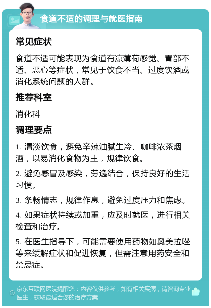 食道不适的调理与就医指南 常见症状 食道不适可能表现为食道有凉薄荷感觉、胃部不适、恶心等症状，常见于饮食不当、过度饮酒或消化系统问题的人群。 推荐科室 消化科 调理要点 1. 清淡饮食，避免辛辣油腻生冷、咖啡浓茶烟酒，以易消化食物为主，规律饮食。 2. 避免感冒及感染，劳逸结合，保持良好的生活习惯。 3. 条畅情志，规律作息，避免过度压力和焦虑。 4. 如果症状持续或加重，应及时就医，进行相关检查和治疗。 5. 在医生指导下，可能需要使用药物如奥美拉唑等来缓解症状和促进恢复，但需注意用药安全和禁忌症。