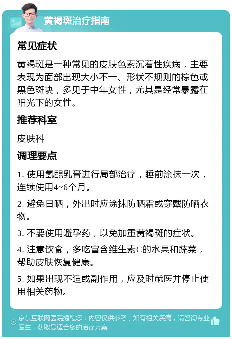 黄褐斑治疗指南 常见症状 黄褐斑是一种常见的皮肤色素沉着性疾病，主要表现为面部出现大小不一、形状不规则的棕色或黑色斑块，多见于中年女性，尤其是经常暴露在阳光下的女性。 推荐科室 皮肤科 调理要点 1. 使用氢醌乳膏进行局部治疗，睡前涂抹一次，连续使用4~6个月。 2. 避免日晒，外出时应涂抹防晒霜或穿戴防晒衣物。 3. 不要使用避孕药，以免加重黄褐斑的症状。 4. 注意饮食，多吃富含维生素C的水果和蔬菜，帮助皮肤恢复健康。 5. 如果出现不适或副作用，应及时就医并停止使用相关药物。