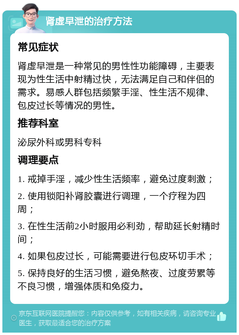 肾虚早泄的治疗方法 常见症状 肾虚早泄是一种常见的男性性功能障碍，主要表现为性生活中射精过快，无法满足自己和伴侣的需求。易感人群包括频繁手淫、性生活不规律、包皮过长等情况的男性。 推荐科室 泌尿外科或男科专科 调理要点 1. 戒掉手淫，减少性生活频率，避免过度刺激； 2. 使用锁阳补肾胶囊进行调理，一个疗程为四周； 3. 在性生活前2小时服用必利劲，帮助延长射精时间； 4. 如果包皮过长，可能需要进行包皮环切手术； 5. 保持良好的生活习惯，避免熬夜、过度劳累等不良习惯，增强体质和免疫力。