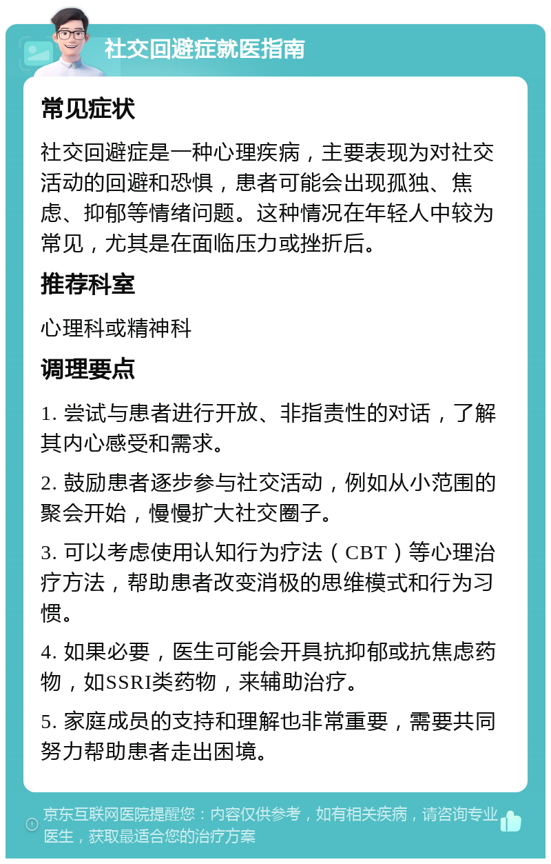 社交回避症就医指南 常见症状 社交回避症是一种心理疾病，主要表现为对社交活动的回避和恐惧，患者可能会出现孤独、焦虑、抑郁等情绪问题。这种情况在年轻人中较为常见，尤其是在面临压力或挫折后。 推荐科室 心理科或精神科 调理要点 1. 尝试与患者进行开放、非指责性的对话，了解其内心感受和需求。 2. 鼓励患者逐步参与社交活动，例如从小范围的聚会开始，慢慢扩大社交圈子。 3. 可以考虑使用认知行为疗法（CBT）等心理治疗方法，帮助患者改变消极的思维模式和行为习惯。 4. 如果必要，医生可能会开具抗抑郁或抗焦虑药物，如SSRI类药物，来辅助治疗。 5. 家庭成员的支持和理解也非常重要，需要共同努力帮助患者走出困境。