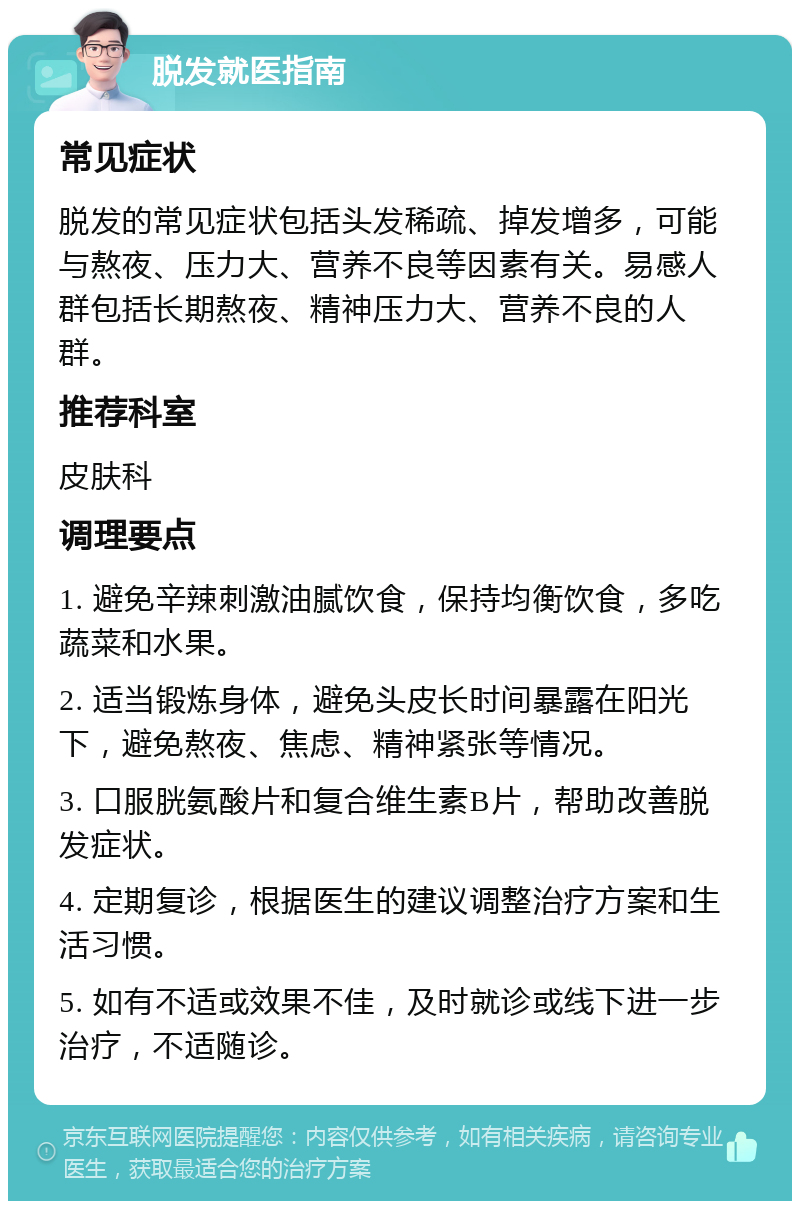 脱发就医指南 常见症状 脱发的常见症状包括头发稀疏、掉发增多，可能与熬夜、压力大、营养不良等因素有关。易感人群包括长期熬夜、精神压力大、营养不良的人群。 推荐科室 皮肤科 调理要点 1. 避免辛辣刺激油腻饮食，保持均衡饮食，多吃蔬菜和水果。 2. 适当锻炼身体，避免头皮长时间暴露在阳光下，避免熬夜、焦虑、精神紧张等情况。 3. 口服胱氨酸片和复合维生素B片，帮助改善脱发症状。 4. 定期复诊，根据医生的建议调整治疗方案和生活习惯。 5. 如有不适或效果不佳，及时就诊或线下进一步治疗，不适随诊。