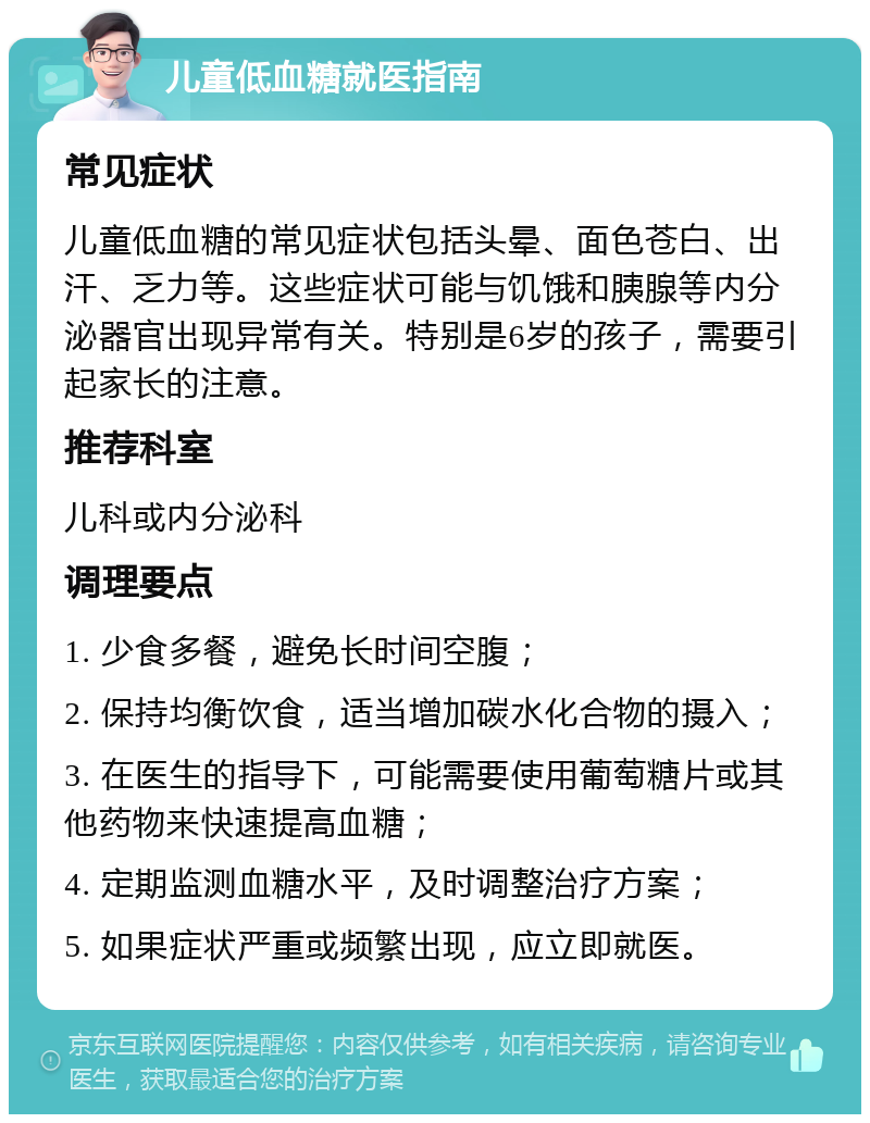 儿童低血糖就医指南 常见症状 儿童低血糖的常见症状包括头晕、面色苍白、出汗、乏力等。这些症状可能与饥饿和胰腺等内分泌器官出现异常有关。特别是6岁的孩子，需要引起家长的注意。 推荐科室 儿科或内分泌科 调理要点 1. 少食多餐，避免长时间空腹； 2. 保持均衡饮食，适当增加碳水化合物的摄入； 3. 在医生的指导下，可能需要使用葡萄糖片或其他药物来快速提高血糖； 4. 定期监测血糖水平，及时调整治疗方案； 5. 如果症状严重或频繁出现，应立即就医。