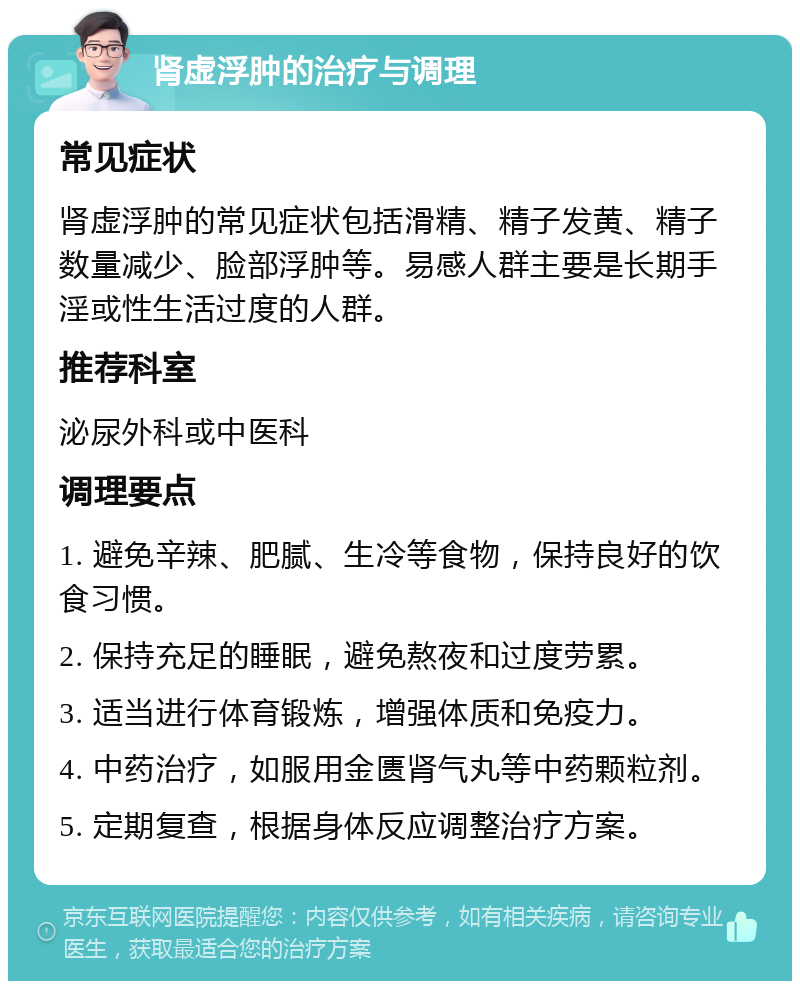 肾虚浮肿的治疗与调理 常见症状 肾虚浮肿的常见症状包括滑精、精子发黄、精子数量减少、脸部浮肿等。易感人群主要是长期手淫或性生活过度的人群。 推荐科室 泌尿外科或中医科 调理要点 1. 避免辛辣、肥腻、生冷等食物，保持良好的饮食习惯。 2. 保持充足的睡眠，避免熬夜和过度劳累。 3. 适当进行体育锻炼，增强体质和免疫力。 4. 中药治疗，如服用金匮肾气丸等中药颗粒剂。 5. 定期复查，根据身体反应调整治疗方案。