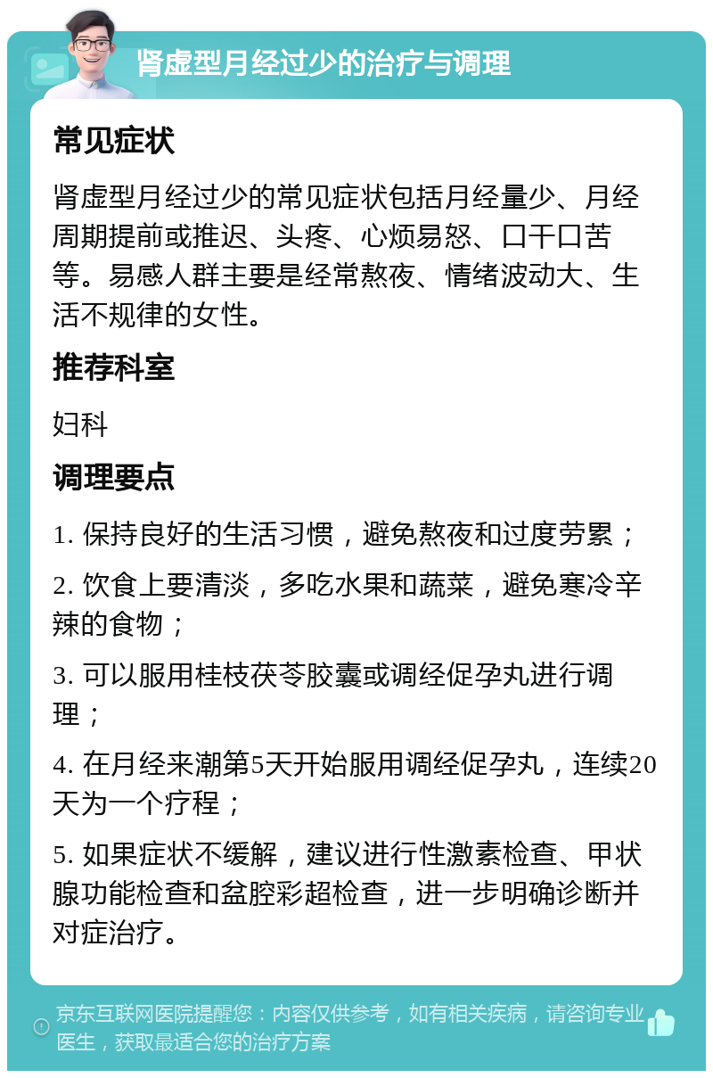 肾虚型月经过少的治疗与调理 常见症状 肾虚型月经过少的常见症状包括月经量少、月经周期提前或推迟、头疼、心烦易怒、口干口苦等。易感人群主要是经常熬夜、情绪波动大、生活不规律的女性。 推荐科室 妇科 调理要点 1. 保持良好的生活习惯，避免熬夜和过度劳累； 2. 饮食上要清淡，多吃水果和蔬菜，避免寒冷辛辣的食物； 3. 可以服用桂枝茯苓胶囊或调经促孕丸进行调理； 4. 在月经来潮第5天开始服用调经促孕丸，连续20天为一个疗程； 5. 如果症状不缓解，建议进行性激素检查、甲状腺功能检查和盆腔彩超检查，进一步明确诊断并对症治疗。