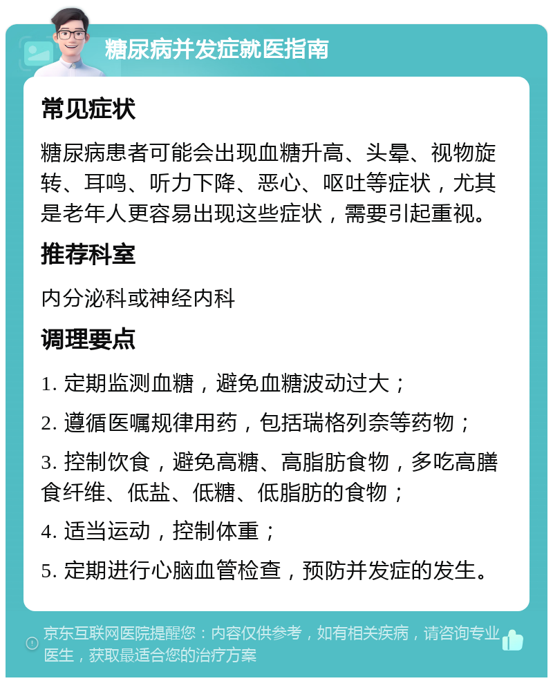 糖尿病并发症就医指南 常见症状 糖尿病患者可能会出现血糖升高、头晕、视物旋转、耳鸣、听力下降、恶心、呕吐等症状，尤其是老年人更容易出现这些症状，需要引起重视。 推荐科室 内分泌科或神经内科 调理要点 1. 定期监测血糖，避免血糖波动过大； 2. 遵循医嘱规律用药，包括瑞格列奈等药物； 3. 控制饮食，避免高糖、高脂肪食物，多吃高膳食纤维、低盐、低糖、低脂肪的食物； 4. 适当运动，控制体重； 5. 定期进行心脑血管检查，预防并发症的发生。