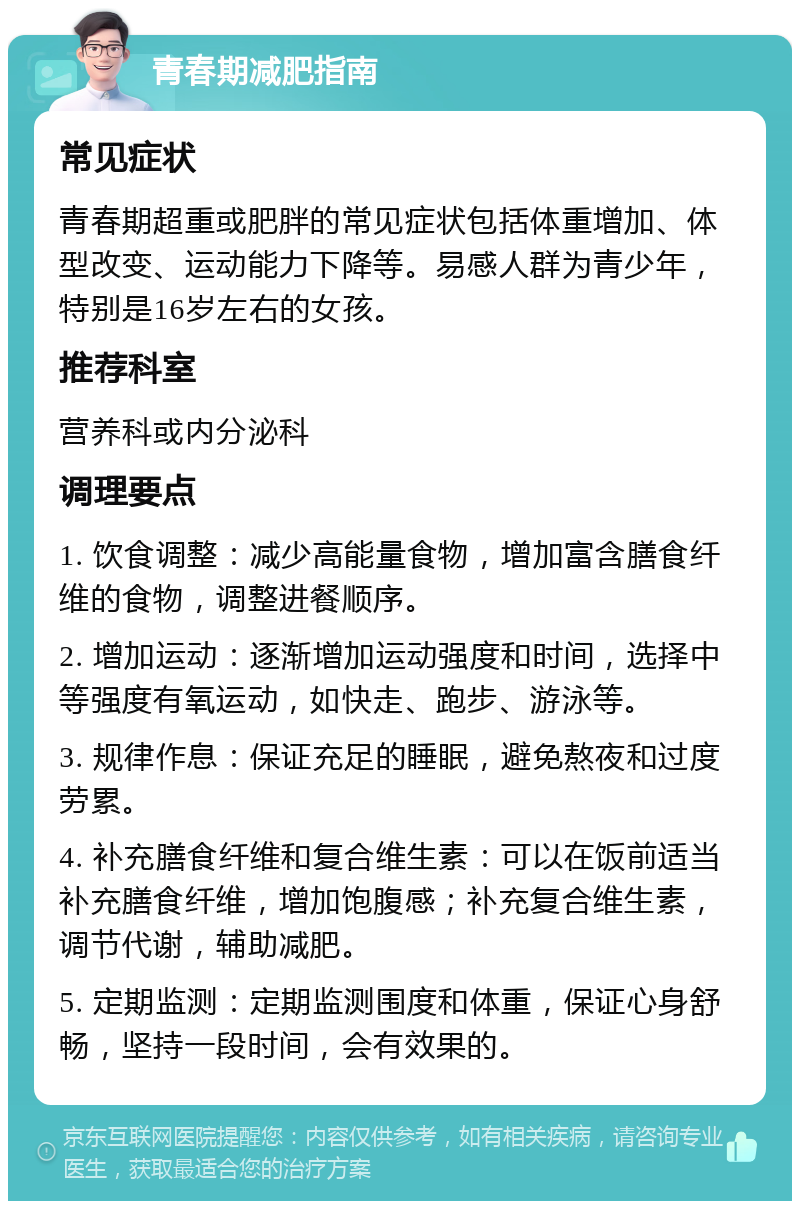 青春期减肥指南 常见症状 青春期超重或肥胖的常见症状包括体重增加、体型改变、运动能力下降等。易感人群为青少年，特别是16岁左右的女孩。 推荐科室 营养科或内分泌科 调理要点 1. 饮食调整：减少高能量食物，增加富含膳食纤维的食物，调整进餐顺序。 2. 增加运动：逐渐增加运动强度和时间，选择中等强度有氧运动，如快走、跑步、游泳等。 3. 规律作息：保证充足的睡眠，避免熬夜和过度劳累。 4. 补充膳食纤维和复合维生素：可以在饭前适当补充膳食纤维，增加饱腹感；补充复合维生素，调节代谢，辅助减肥。 5. 定期监测：定期监测围度和体重，保证心身舒畅，坚持一段时间，会有效果的。