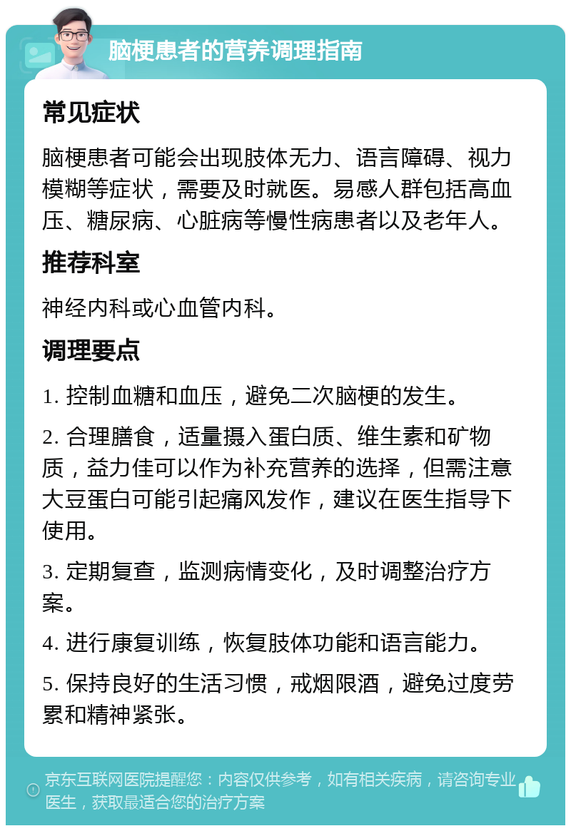 脑梗患者的营养调理指南 常见症状 脑梗患者可能会出现肢体无力、语言障碍、视力模糊等症状，需要及时就医。易感人群包括高血压、糖尿病、心脏病等慢性病患者以及老年人。 推荐科室 神经内科或心血管内科。 调理要点 1. 控制血糖和血压，避免二次脑梗的发生。 2. 合理膳食，适量摄入蛋白质、维生素和矿物质，益力佳可以作为补充营养的选择，但需注意大豆蛋白可能引起痛风发作，建议在医生指导下使用。 3. 定期复查，监测病情变化，及时调整治疗方案。 4. 进行康复训练，恢复肢体功能和语言能力。 5. 保持良好的生活习惯，戒烟限酒，避免过度劳累和精神紧张。