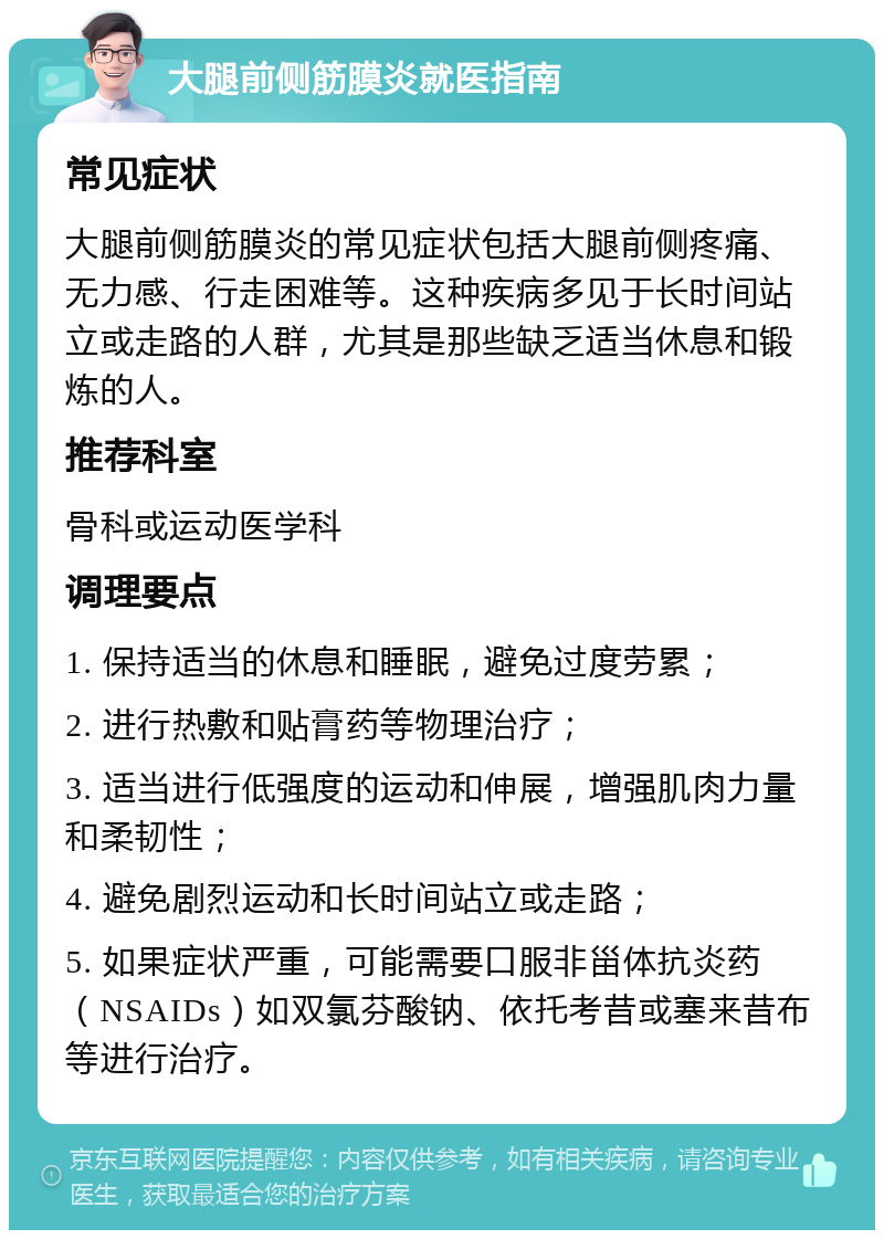 大腿前侧筋膜炎就医指南 常见症状 大腿前侧筋膜炎的常见症状包括大腿前侧疼痛、无力感、行走困难等。这种疾病多见于长时间站立或走路的人群，尤其是那些缺乏适当休息和锻炼的人。 推荐科室 骨科或运动医学科 调理要点 1. 保持适当的休息和睡眠，避免过度劳累； 2. 进行热敷和贴膏药等物理治疗； 3. 适当进行低强度的运动和伸展，增强肌肉力量和柔韧性； 4. 避免剧烈运动和长时间站立或走路； 5. 如果症状严重，可能需要口服非甾体抗炎药（NSAIDs）如双氯芬酸钠、依托考昔或塞来昔布等进行治疗。