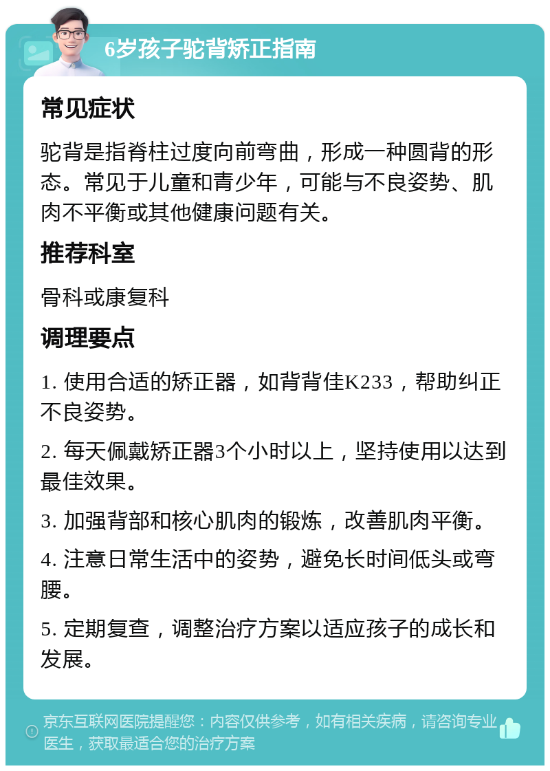 6岁孩子驼背矫正指南 常见症状 驼背是指脊柱过度向前弯曲，形成一种圆背的形态。常见于儿童和青少年，可能与不良姿势、肌肉不平衡或其他健康问题有关。 推荐科室 骨科或康复科 调理要点 1. 使用合适的矫正器，如背背佳K233，帮助纠正不良姿势。 2. 每天佩戴矫正器3个小时以上，坚持使用以达到最佳效果。 3. 加强背部和核心肌肉的锻炼，改善肌肉平衡。 4. 注意日常生活中的姿势，避免长时间低头或弯腰。 5. 定期复查，调整治疗方案以适应孩子的成长和发展。