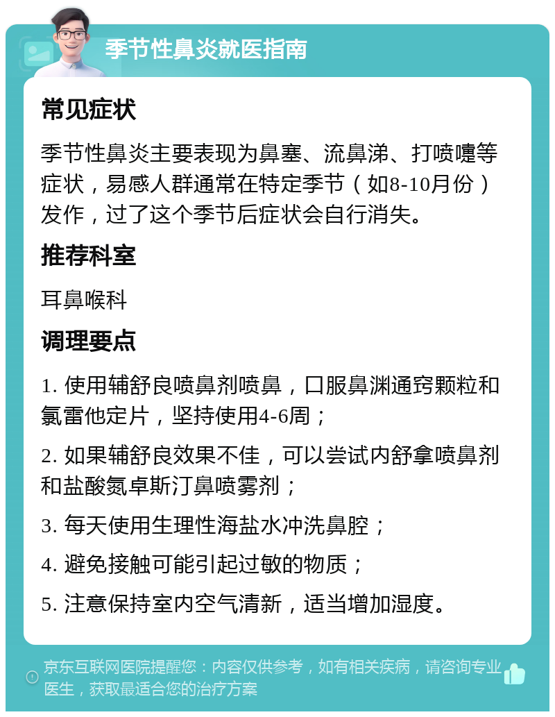 季节性鼻炎就医指南 常见症状 季节性鼻炎主要表现为鼻塞、流鼻涕、打喷嚏等症状，易感人群通常在特定季节（如8-10月份）发作，过了这个季节后症状会自行消失。 推荐科室 耳鼻喉科 调理要点 1. 使用辅舒良喷鼻剂喷鼻，口服鼻渊通窍颗粒和氯雷他定片，坚持使用4-6周； 2. 如果辅舒良效果不佳，可以尝试内舒拿喷鼻剂和盐酸氮卓斯汀鼻喷雾剂； 3. 每天使用生理性海盐水冲洗鼻腔； 4. 避免接触可能引起过敏的物质； 5. 注意保持室内空气清新，适当增加湿度。