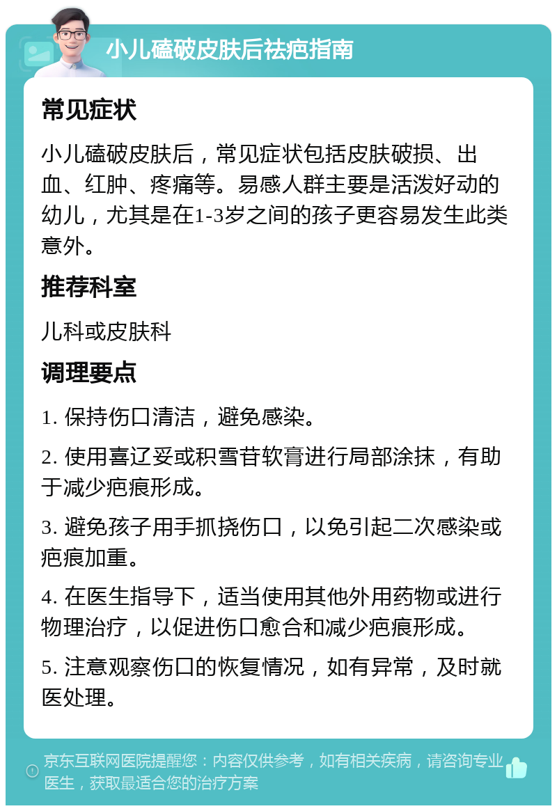 小儿磕破皮肤后祛疤指南 常见症状 小儿磕破皮肤后，常见症状包括皮肤破损、出血、红肿、疼痛等。易感人群主要是活泼好动的幼儿，尤其是在1-3岁之间的孩子更容易发生此类意外。 推荐科室 儿科或皮肤科 调理要点 1. 保持伤口清洁，避免感染。 2. 使用喜辽妥或积雪苷软膏进行局部涂抹，有助于减少疤痕形成。 3. 避免孩子用手抓挠伤口，以免引起二次感染或疤痕加重。 4. 在医生指导下，适当使用其他外用药物或进行物理治疗，以促进伤口愈合和减少疤痕形成。 5. 注意观察伤口的恢复情况，如有异常，及时就医处理。