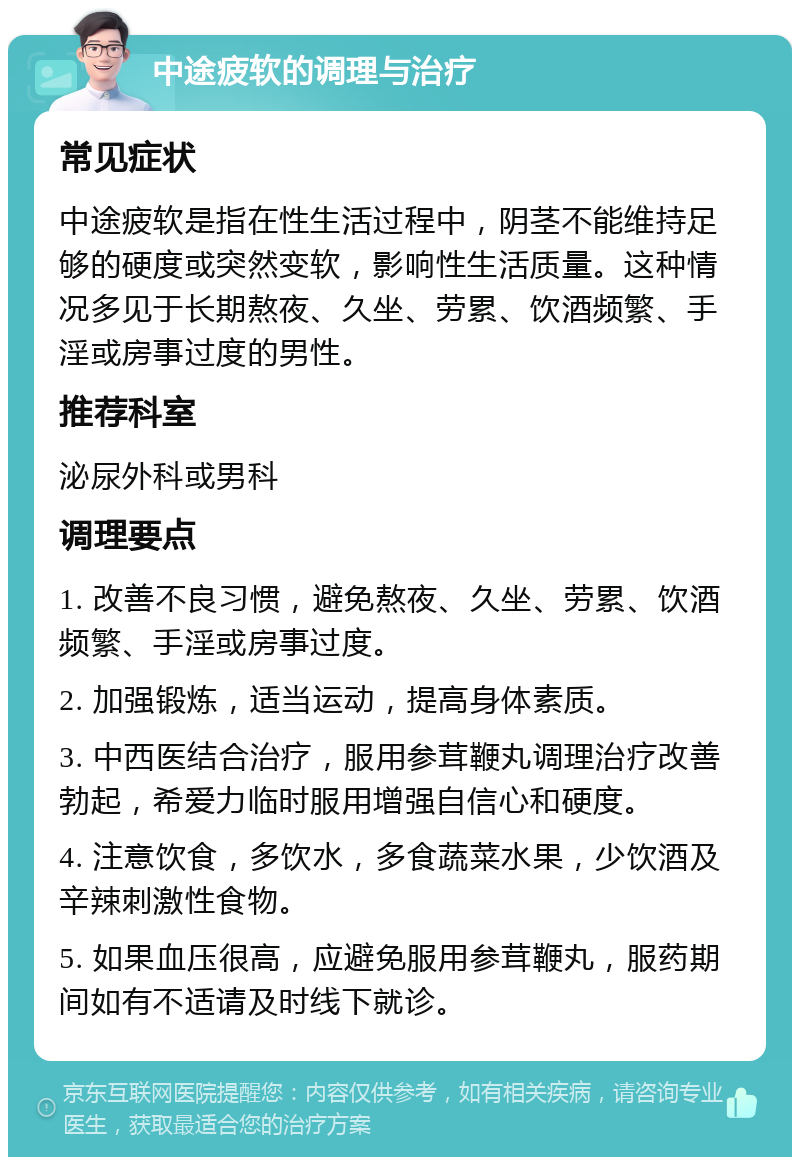 中途疲软的调理与治疗 常见症状 中途疲软是指在性生活过程中，阴茎不能维持足够的硬度或突然变软，影响性生活质量。这种情况多见于长期熬夜、久坐、劳累、饮酒频繁、手淫或房事过度的男性。 推荐科室 泌尿外科或男科 调理要点 1. 改善不良习惯，避免熬夜、久坐、劳累、饮酒频繁、手淫或房事过度。 2. 加强锻炼，适当运动，提高身体素质。 3. 中西医结合治疗，服用参茸鞭丸调理治疗改善勃起，希爱力临时服用增强自信心和硬度。 4. 注意饮食，多饮水，多食蔬菜水果，少饮酒及辛辣刺激性食物。 5. 如果血压很高，应避免服用参茸鞭丸，服药期间如有不适请及时线下就诊。