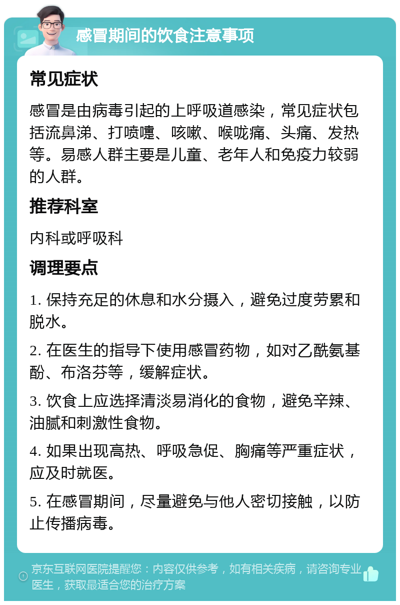 感冒期间的饮食注意事项 常见症状 感冒是由病毒引起的上呼吸道感染，常见症状包括流鼻涕、打喷嚏、咳嗽、喉咙痛、头痛、发热等。易感人群主要是儿童、老年人和免疫力较弱的人群。 推荐科室 内科或呼吸科 调理要点 1. 保持充足的休息和水分摄入，避免过度劳累和脱水。 2. 在医生的指导下使用感冒药物，如对乙酰氨基酚、布洛芬等，缓解症状。 3. 饮食上应选择清淡易消化的食物，避免辛辣、油腻和刺激性食物。 4. 如果出现高热、呼吸急促、胸痛等严重症状，应及时就医。 5. 在感冒期间，尽量避免与他人密切接触，以防止传播病毒。