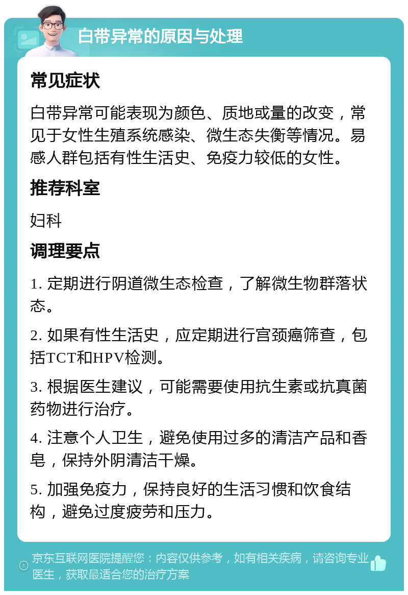 白带异常的原因与处理 常见症状 白带异常可能表现为颜色、质地或量的改变，常见于女性生殖系统感染、微生态失衡等情况。易感人群包括有性生活史、免疫力较低的女性。 推荐科室 妇科 调理要点 1. 定期进行阴道微生态检查，了解微生物群落状态。 2. 如果有性生活史，应定期进行宫颈癌筛查，包括TCT和HPV检测。 3. 根据医生建议，可能需要使用抗生素或抗真菌药物进行治疗。 4. 注意个人卫生，避免使用过多的清洁产品和香皂，保持外阴清洁干燥。 5. 加强免疫力，保持良好的生活习惯和饮食结构，避免过度疲劳和压力。