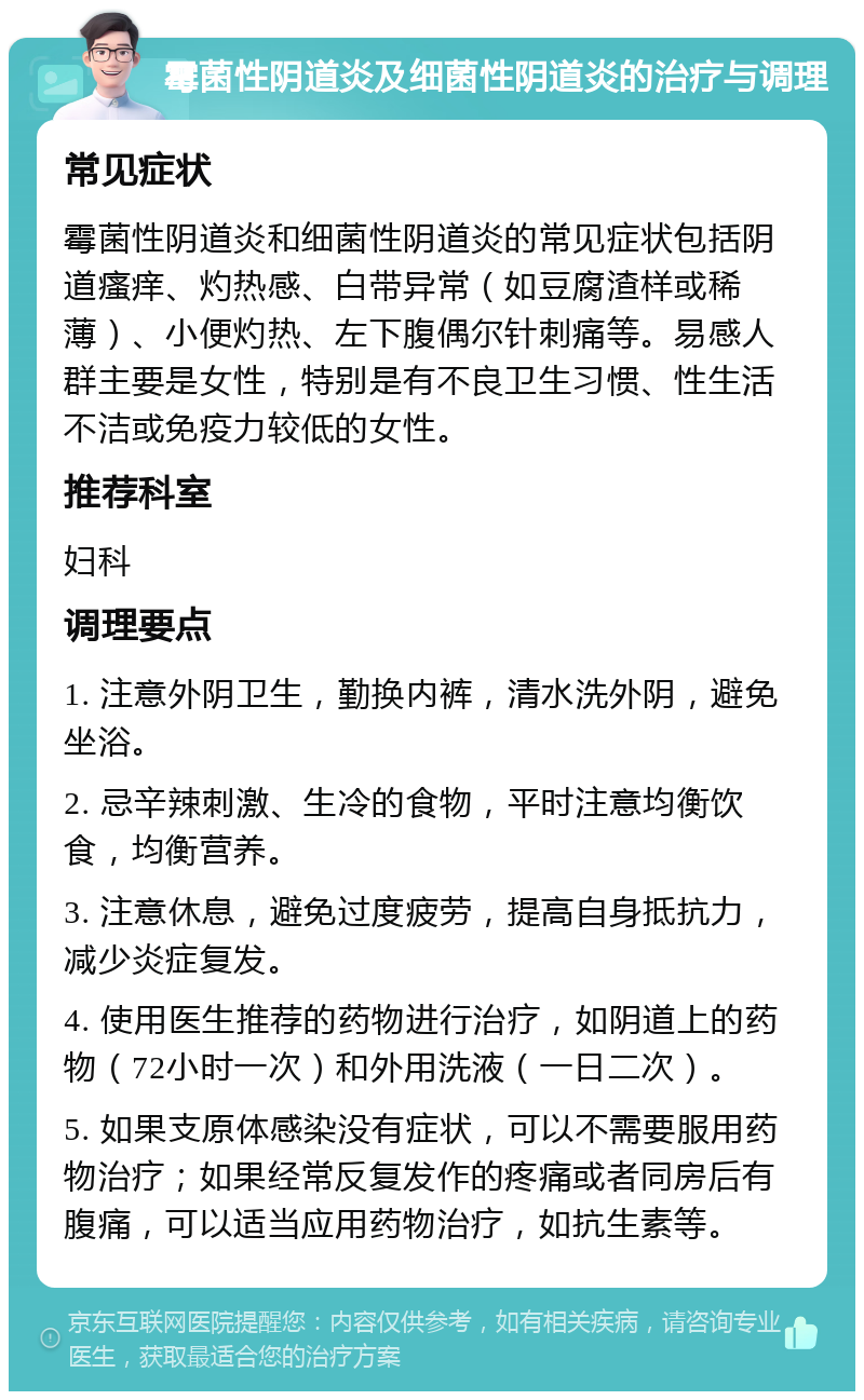 霉菌性阴道炎及细菌性阴道炎的治疗与调理 常见症状 霉菌性阴道炎和细菌性阴道炎的常见症状包括阴道瘙痒、灼热感、白带异常（如豆腐渣样或稀薄）、小便灼热、左下腹偶尔针刺痛等。易感人群主要是女性，特别是有不良卫生习惯、性生活不洁或免疫力较低的女性。 推荐科室 妇科 调理要点 1. 注意外阴卫生，勤换内裤，清水洗外阴，避免坐浴。 2. 忌辛辣刺激、生冷的食物，平时注意均衡饮食，均衡营养。 3. 注意休息，避免过度疲劳，提高自身抵抗力，减少炎症复发。 4. 使用医生推荐的药物进行治疗，如阴道上的药物（72小时一次）和外用洗液（一日二次）。 5. 如果支原体感染没有症状，可以不需要服用药物治疗；如果经常反复发作的疼痛或者同房后有腹痛，可以适当应用药物治疗，如抗生素等。