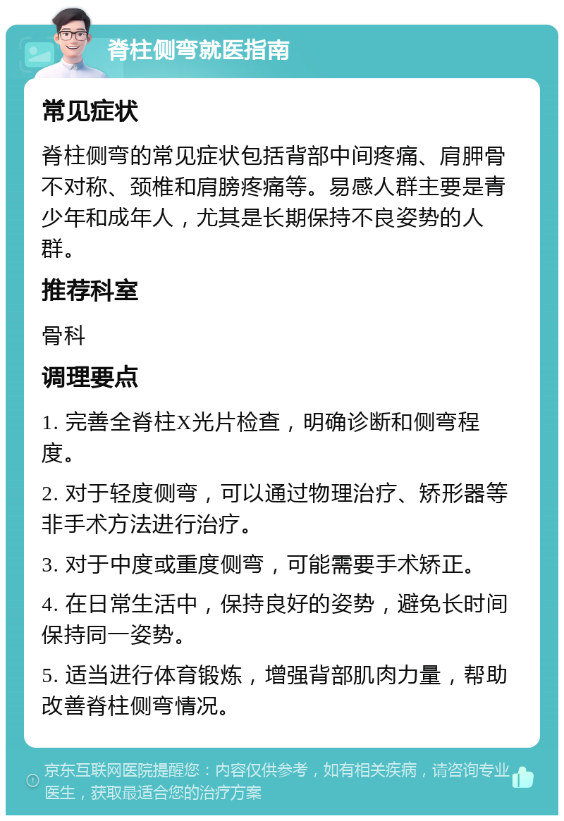 脊柱侧弯就医指南 常见症状 脊柱侧弯的常见症状包括背部中间疼痛、肩胛骨不对称、颈椎和肩膀疼痛等。易感人群主要是青少年和成年人，尤其是长期保持不良姿势的人群。 推荐科室 骨科 调理要点 1. 完善全脊柱X光片检查，明确诊断和侧弯程度。 2. 对于轻度侧弯，可以通过物理治疗、矫形器等非手术方法进行治疗。 3. 对于中度或重度侧弯，可能需要手术矫正。 4. 在日常生活中，保持良好的姿势，避免长时间保持同一姿势。 5. 适当进行体育锻炼，增强背部肌肉力量，帮助改善脊柱侧弯情况。