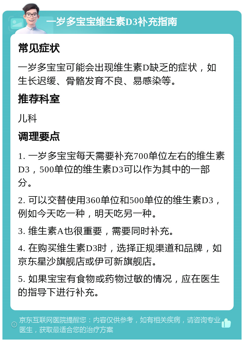 一岁多宝宝维生素D3补充指南 常见症状 一岁多宝宝可能会出现维生素D缺乏的症状，如生长迟缓、骨骼发育不良、易感染等。 推荐科室 儿科 调理要点 1. 一岁多宝宝每天需要补充700单位左右的维生素D3，500单位的维生素D3可以作为其中的一部分。 2. 可以交替使用360单位和500单位的维生素D3，例如今天吃一种，明天吃另一种。 3. 维生素A也很重要，需要同时补充。 4. 在购买维生素D3时，选择正规渠道和品牌，如京东星沙旗舰店或伊可新旗舰店。 5. 如果宝宝有食物或药物过敏的情况，应在医生的指导下进行补充。