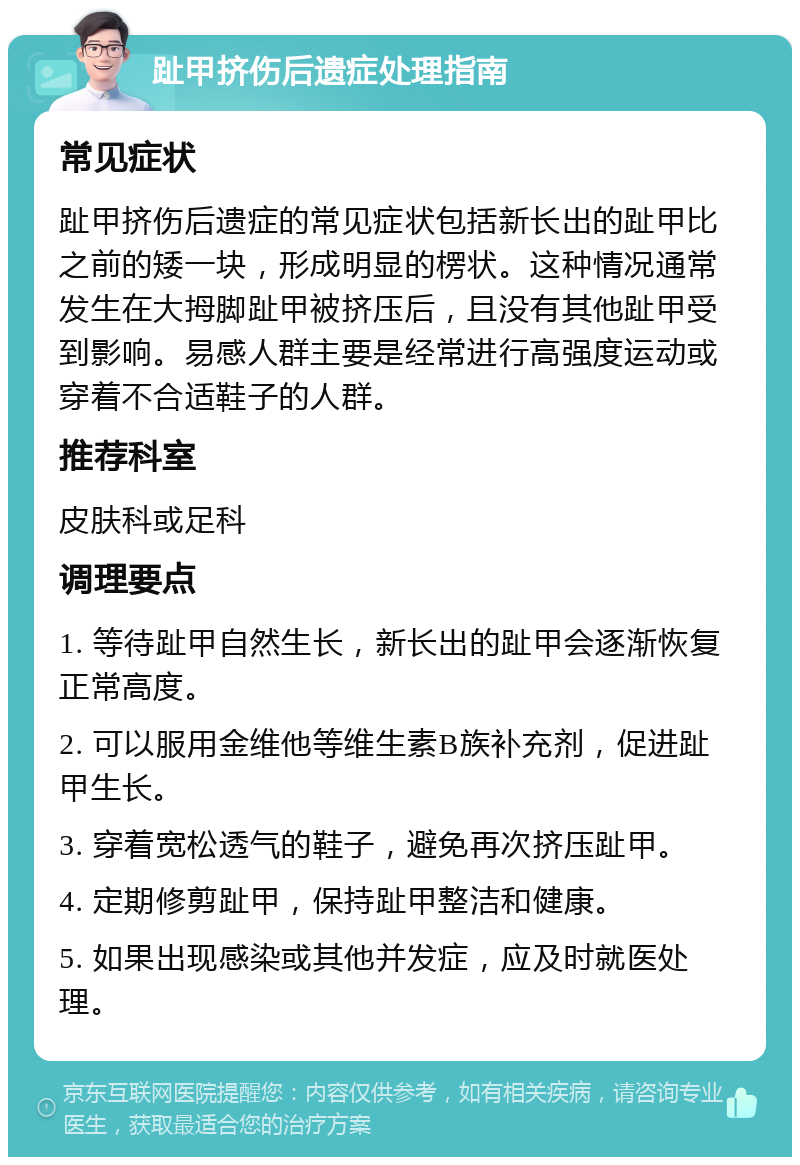 趾甲挤伤后遗症处理指南 常见症状 趾甲挤伤后遗症的常见症状包括新长出的趾甲比之前的矮一块，形成明显的楞状。这种情况通常发生在大拇脚趾甲被挤压后，且没有其他趾甲受到影响。易感人群主要是经常进行高强度运动或穿着不合适鞋子的人群。 推荐科室 皮肤科或足科 调理要点 1. 等待趾甲自然生长，新长出的趾甲会逐渐恢复正常高度。 2. 可以服用金维他等维生素B族补充剂，促进趾甲生长。 3. 穿着宽松透气的鞋子，避免再次挤压趾甲。 4. 定期修剪趾甲，保持趾甲整洁和健康。 5. 如果出现感染或其他并发症，应及时就医处理。