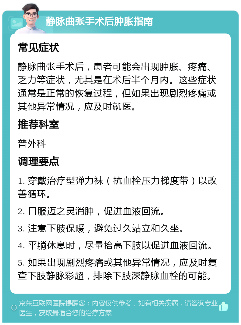 静脉曲张手术后肿胀指南 常见症状 静脉曲张手术后，患者可能会出现肿胀、疼痛、乏力等症状，尤其是在术后半个月内。这些症状通常是正常的恢复过程，但如果出现剧烈疼痛或其他异常情况，应及时就医。 推荐科室 普外科 调理要点 1. 穿戴治疗型弹力袜（抗血栓压力梯度带）以改善循环。 2. 口服迈之灵消肿，促进血液回流。 3. 注意下肢保暖，避免过久站立和久坐。 4. 平躺休息时，尽量抬高下肢以促进血液回流。 5. 如果出现剧烈疼痛或其他异常情况，应及时复查下肢静脉彩超，排除下肢深静脉血栓的可能。