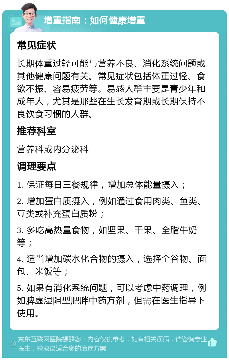 增重指南：如何健康增重 常见症状 长期体重过轻可能与营养不良、消化系统问题或其他健康问题有关。常见症状包括体重过轻、食欲不振、容易疲劳等。易感人群主要是青少年和成年人，尤其是那些在生长发育期或长期保持不良饮食习惯的人群。 推荐科室 营养科或内分泌科 调理要点 1. 保证每日三餐规律，增加总体能量摄入； 2. 增加蛋白质摄入，例如通过食用肉类、鱼类、豆类或补充蛋白质粉； 3. 多吃高热量食物，如坚果、干果、全脂牛奶等； 4. 适当增加碳水化合物的摄入，选择全谷物、面包、米饭等； 5. 如果有消化系统问题，可以考虑中药调理，例如脾虚湿阻型肥胖中药方剂，但需在医生指导下使用。