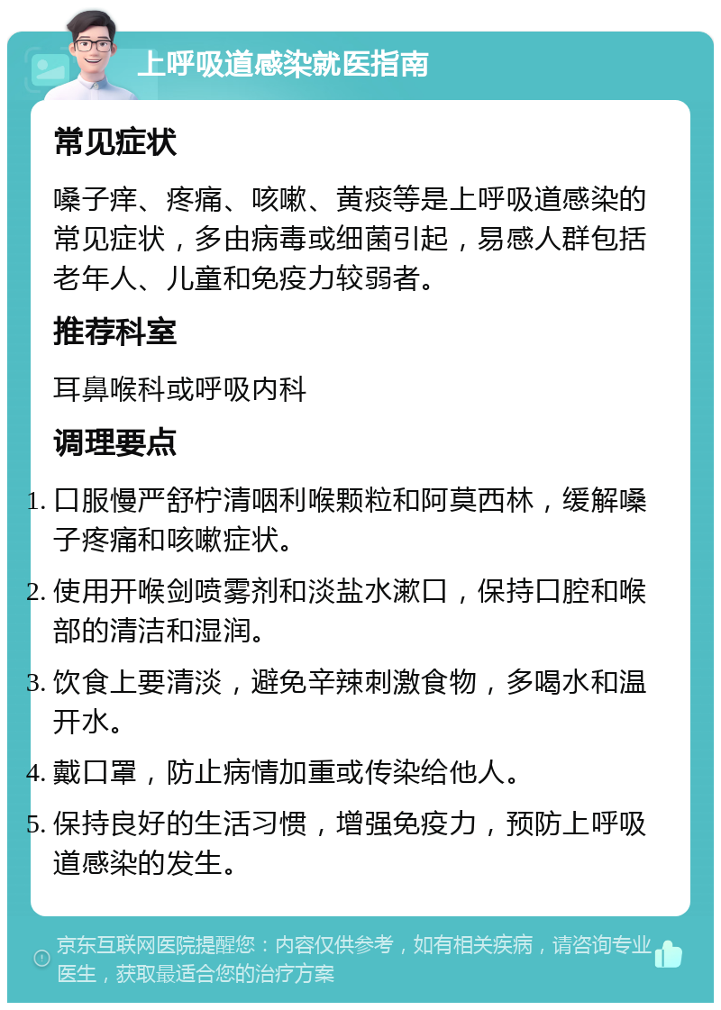 上呼吸道感染就医指南 常见症状 嗓子痒、疼痛、咳嗽、黄痰等是上呼吸道感染的常见症状，多由病毒或细菌引起，易感人群包括老年人、儿童和免疫力较弱者。 推荐科室 耳鼻喉科或呼吸内科 调理要点 口服慢严舒柠清咽利喉颗粒和阿莫西林，缓解嗓子疼痛和咳嗽症状。 使用开喉剑喷雾剂和淡盐水漱口，保持口腔和喉部的清洁和湿润。 饮食上要清淡，避免辛辣刺激食物，多喝水和温开水。 戴口罩，防止病情加重或传染给他人。 保持良好的生活习惯，增强免疫力，预防上呼吸道感染的发生。