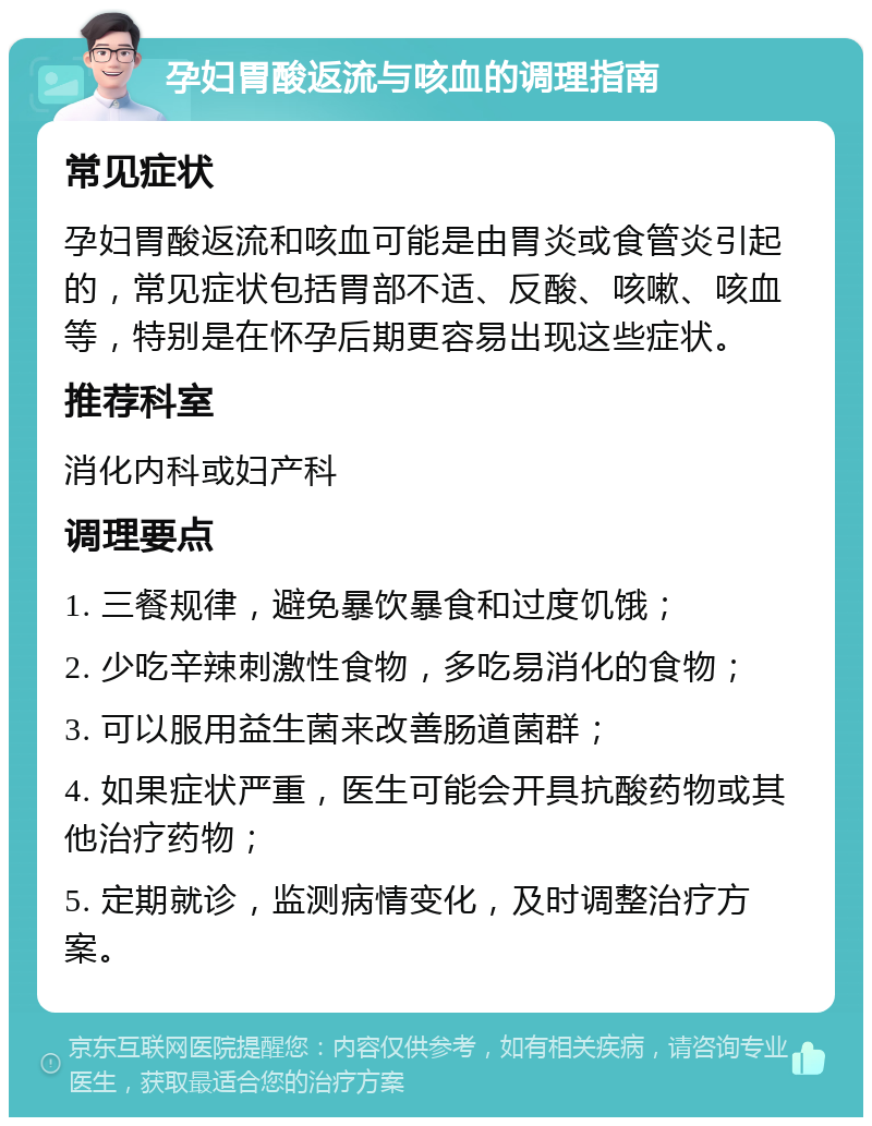 孕妇胃酸返流与咳血的调理指南 常见症状 孕妇胃酸返流和咳血可能是由胃炎或食管炎引起的，常见症状包括胃部不适、反酸、咳嗽、咳血等，特别是在怀孕后期更容易出现这些症状。 推荐科室 消化内科或妇产科 调理要点 1. 三餐规律，避免暴饮暴食和过度饥饿； 2. 少吃辛辣刺激性食物，多吃易消化的食物； 3. 可以服用益生菌来改善肠道菌群； 4. 如果症状严重，医生可能会开具抗酸药物或其他治疗药物； 5. 定期就诊，监测病情变化，及时调整治疗方案。