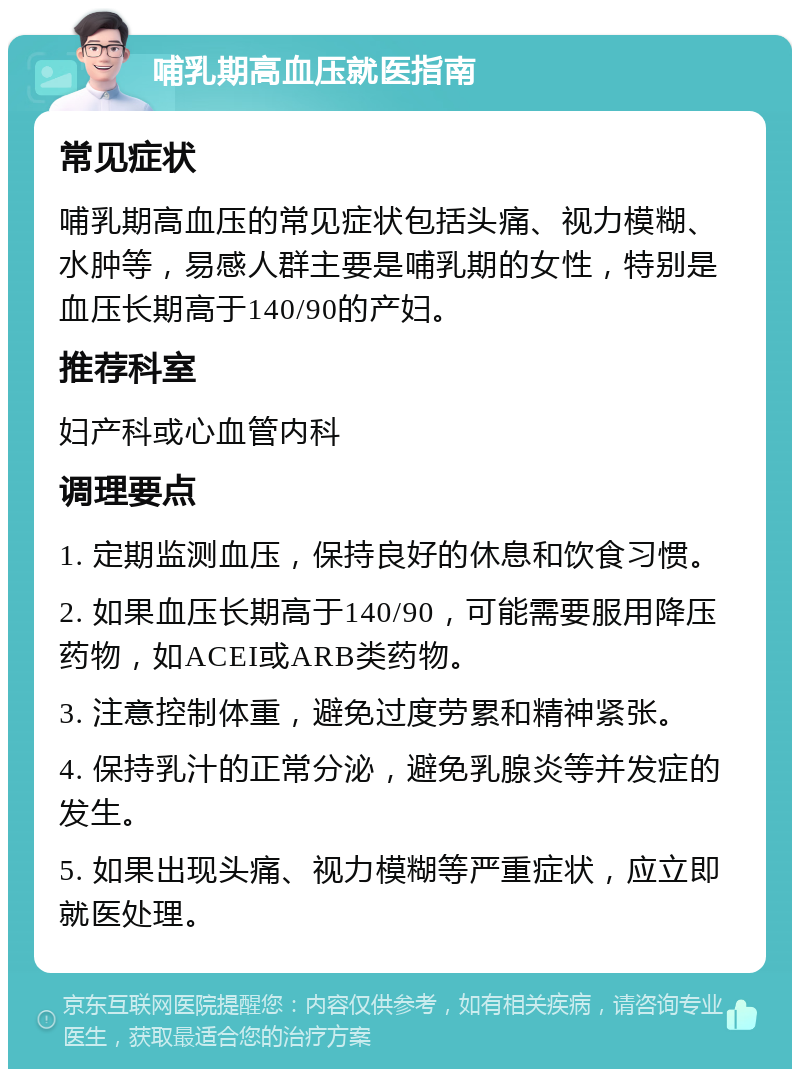 哺乳期高血压就医指南 常见症状 哺乳期高血压的常见症状包括头痛、视力模糊、水肿等，易感人群主要是哺乳期的女性，特别是血压长期高于140/90的产妇。 推荐科室 妇产科或心血管内科 调理要点 1. 定期监测血压，保持良好的休息和饮食习惯。 2. 如果血压长期高于140/90，可能需要服用降压药物，如ACEI或ARB类药物。 3. 注意控制体重，避免过度劳累和精神紧张。 4. 保持乳汁的正常分泌，避免乳腺炎等并发症的发生。 5. 如果出现头痛、视力模糊等严重症状，应立即就医处理。