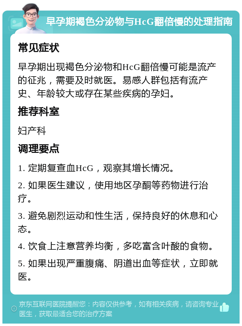 早孕期褐色分泌物与HcG翻倍慢的处理指南 常见症状 早孕期出现褐色分泌物和HcG翻倍慢可能是流产的征兆，需要及时就医。易感人群包括有流产史、年龄较大或存在某些疾病的孕妇。 推荐科室 妇产科 调理要点 1. 定期复查血HcG，观察其增长情况。 2. 如果医生建议，使用地区孕酮等药物进行治疗。 3. 避免剧烈运动和性生活，保持良好的休息和心态。 4. 饮食上注意营养均衡，多吃富含叶酸的食物。 5. 如果出现严重腹痛、阴道出血等症状，立即就医。