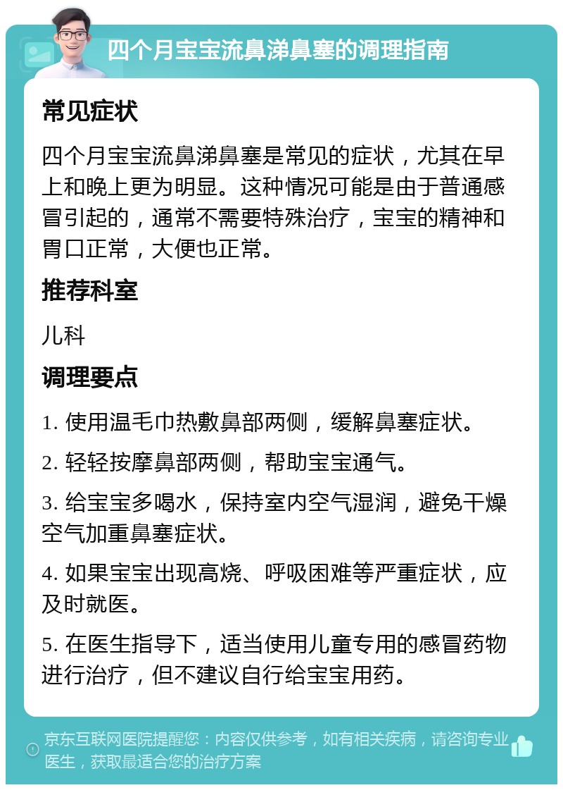 四个月宝宝流鼻涕鼻塞的调理指南 常见症状 四个月宝宝流鼻涕鼻塞是常见的症状，尤其在早上和晚上更为明显。这种情况可能是由于普通感冒引起的，通常不需要特殊治疗，宝宝的精神和胃口正常，大便也正常。 推荐科室 儿科 调理要点 1. 使用温毛巾热敷鼻部两侧，缓解鼻塞症状。 2. 轻轻按摩鼻部两侧，帮助宝宝通气。 3. 给宝宝多喝水，保持室内空气湿润，避免干燥空气加重鼻塞症状。 4. 如果宝宝出现高烧、呼吸困难等严重症状，应及时就医。 5. 在医生指导下，适当使用儿童专用的感冒药物进行治疗，但不建议自行给宝宝用药。