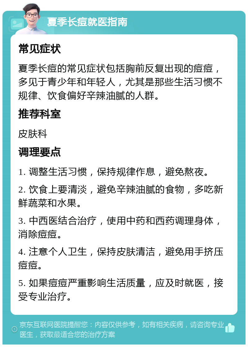 夏季长痘就医指南 常见症状 夏季长痘的常见症状包括胸前反复出现的痘痘，多见于青少年和年轻人，尤其是那些生活习惯不规律、饮食偏好辛辣油腻的人群。 推荐科室 皮肤科 调理要点 1. 调整生活习惯，保持规律作息，避免熬夜。 2. 饮食上要清淡，避免辛辣油腻的食物，多吃新鲜蔬菜和水果。 3. 中西医结合治疗，使用中药和西药调理身体，消除痘痘。 4. 注意个人卫生，保持皮肤清洁，避免用手挤压痘痘。 5. 如果痘痘严重影响生活质量，应及时就医，接受专业治疗。